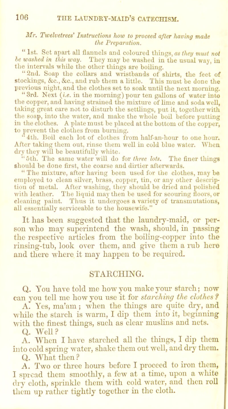 Mr. Twelvetrees' Instructions how to proceed after having made the Preparation. “ 1st. Set apart all flannels and coloured things, as they must not be washed in this way. They may he washed in the usual way, in the intervals while the other things are boiling. “2nd. Soap the collars and wristbands of shirts, the feet of stockings, &c., &c., and rub them a little. This must be done the previous night, and the clothes set to soak until the next morning. “ 3rd. Next (i.e. in the morning) pour ten gallons of water into the copper, and having strained the mixture of lime and soda well, talcing great care not to disturb the settlings, put it, together with the soap, into the water, and make the whole boil before putting in the clothes. A plate must be placed at the bottom of the copper, to prevent the clothes from burning. “ 4th. Boil each lot of clothes from half-an-hour to one hour. After taking them out. rinse them well in cold blue water. When dry they will be beautifully white. “5th. The same water will do for three lots. The finer things should he done first, the coarse and dirtier afterwards. “ The mixture, after having been used for the clothes, may be employed to clean silver, brass, copper, tin, or any other descrip- tion of metal. After washing, they should be dried and polished with leather. The liquid may then be used for scouring floors, or cleaning paint. Thus it undergoes a variety of transmutations, all essentially serviceable to the housewife.” It has been suggested that the laundry-maid, or per- son who may superintend the wash, should, in passing the respective articles from the boiling-copper into the rinsing-tub, look over them, and give them a rub here and there where it may happen to be required. STARCHING. Q. You have told me how you make your starch; now can you tell me how you use it for starching the clothes ? A. Yes, ma’am; when the things are quite dry, and while the starch is warm, I dip them into it, beginning with the finest things, such as clear muslins and nets. Q. Web? A. When I have starched all the things, I dip them into cold spring water, shake them out well, and dry them. Q. What then ? A. Two or three hours before I proceed to iron them, I spread them smoothly, a few at a time, upon a wliite dry cloth, sprinkle them with cold water, and then roll them up rather tightly together in the cloth.