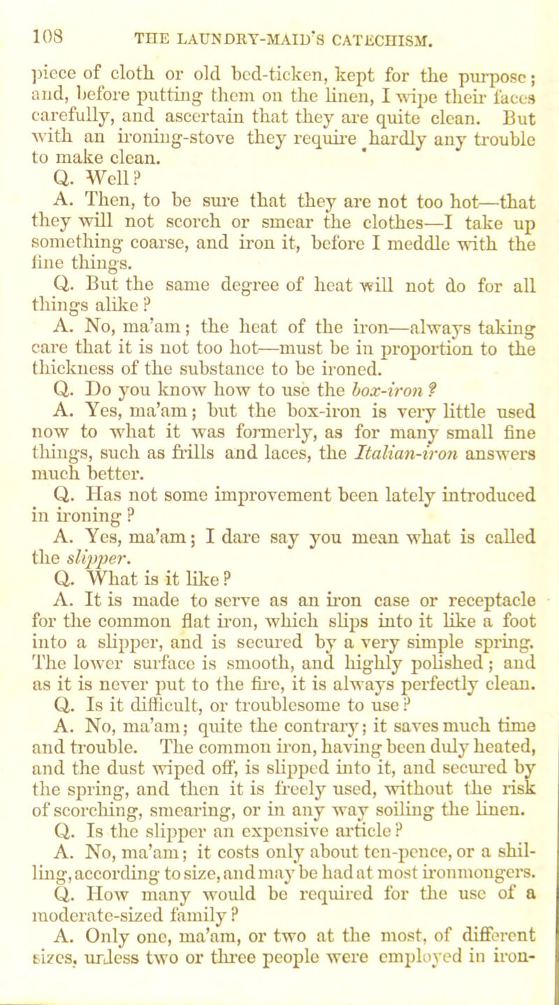 piece of cloth or olcl bcd-ticken, kept for the purpose; and, before putting them on the linen, I wipe their faces carefully, and ascertain that they are quite clean. But with an ironing-stove they require hardly any trouble to make clean. Q. Well? A. Then, to be sure that they are not too hot—that they will not scorch or smear the clothes—I take up something coarse, and iron it, before I meddle with the line things. Q. But the same degree of heat will not do for all tilings alike ? A. No, ma’am; the heat of the iron—always taking care that it is not too hot—must be in proportion to the thickness of the substance to be ironed. Q. Do you know how to use the box-iron ? A. Yes, ma’am; but the box-iron is very little used now to what it was formerly, as for many small fine tilings, such as frills and laces, the Italian-iron answers much better. Q. Has not some improvement been lately introduced in ironing ? A. Yes, ma’am; I dare say you mean what is called the slipper. Q. What is it like ? A. It is made to serve as an iron case or receptacle for the common flat iron, which slips into it like a foot into a slipper, and is secured by a very simple spring. The lower surface is smooth, and highly polished ; and as it is never put to the fire, it is always perfectly clean. Cl. Is it difficult, or troublesome to use ? A. No, ma’am; quite the contrary; it saves much time and trouble. The common iron, having been duly heated, and the dust wiped off, is slipped into it, and secured by the spring, and then it is freely used, without the risk of scorching, smearing, or in any way soiling the linen. Q. Is the slipper an expensive article ? A. No, ma’am; it costs only about ten-pence, or a shil- ling, according to size, and may be had a t most ironmongers. Q. How many would be required for the use of a moderate-sized family ? A. Only one, ma’am, or two at the most, of different sizes, unless two or three people were employed in iron-