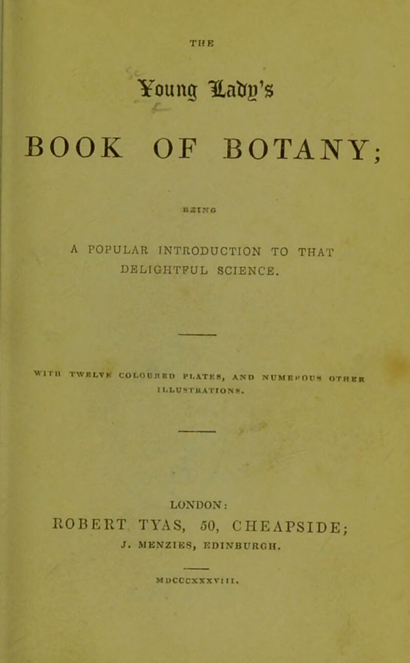 TIIE Young UntyTs BOOK OF BOTANY; U3XKG A POPULAR INTRODUCTION TO THAT DELIGHTFUL SCIENCE. WITH TWBLVK COI.OUJ1KI* PI.ATK9, AND NUMBI'OO* OTHER I I.LUSTUATIONS. LONDON: ROBERT TYAS, 50, CHEAPS IDE; J. MENZIKS, EDINBURGH. MOCCCXXXVIII.