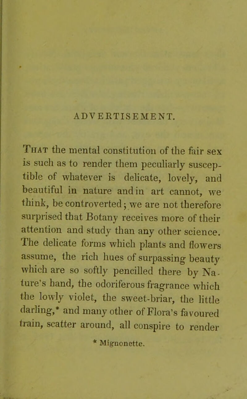 ADVERTISEMENT. That the mental constitution of the fair sex is such as to render them peculiarly suscep- tible of whatever is delicate, lovely, and beautiful in nature and in art cannot, we think, be controverted ywe are not therefore surprised that Botany receives more of their attention and study than any other science. The delicate forms which plants and flowers assume, the rich hues of surpassing beaut}' which are so softly pencilled there by Na- ture’s hand, the odoriferous fragrance which the lowly violet, the sweet-briar, the little darling,* and many other of Flora’s favoured tiain, scatter around, all conspire to render * Mignonette.