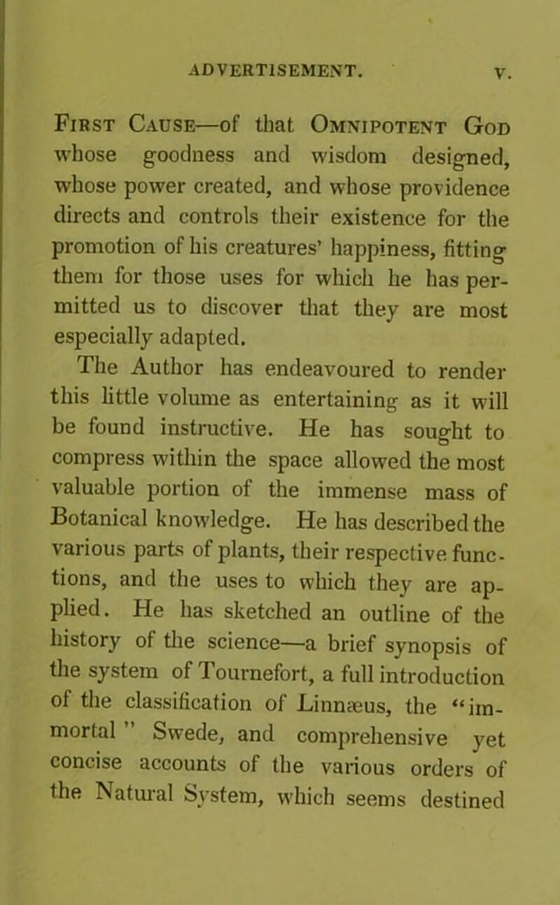 First Cause—of that Omnipotent God whose goodness and wisdom designed, whose power created, and whose providence directs and controls their existence for the promotion of his creatures’ happiness, fitting them for those uses for which he has per- mitted us to discover that they are most especially adapted. The Author has endeavoured to render this little volume as entertaining as it will be found instructive. He has sought to compress within the space allowed the most valuable portion of the immense mass of Botanical knowledge. He has described the various parts of plants, their respective func- tions, and the uses to which they are ap- plied. He has sketched an outline of the history of the science—a brief synopsis of the system of Tournefort, a full introduction of the classification of Linnaeus, the “im- mortal Swede, and comprehensive yet concise accounts of the various orders of the Natural System, which seems destined