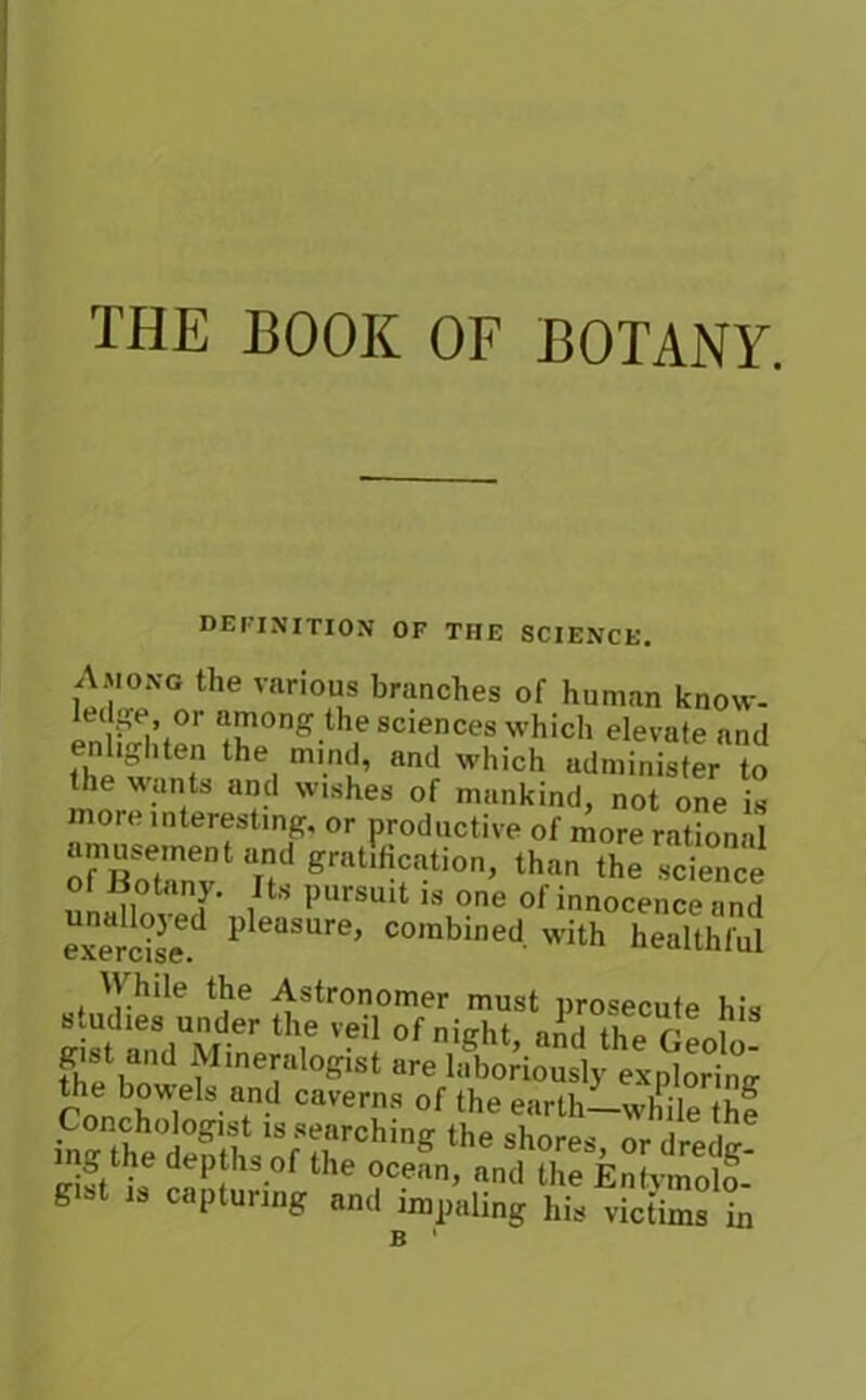 THE BOOK OF BOTANY. definition of the science. Among the various branches of human know- ledge or among the sciences which elevate and enlighten the mind, and which administer to the wants and wishes of mankind, not one is more interesting, or productive of more ration'll erallficntio,,, ,h.„ z of Botany. Its pursuit is one of innocence and exercised 1)leaSUre’ combined. with healthful stmHes’under !* Mmeralogist are laboriously exploring riS l6 3'?0 Caverns of the earth—while (he ls;rrchinff the shores, ordredg! ng the depths of the ocean, and the Entymolo- g 1 is capturing and impaling his victims in n