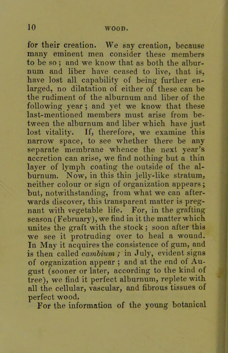 for their creation. We say creation, because many eminent men consider these members to be so ; and we know that as both the albur- num and liber have ceased to live, that is, have lost all capability of being further en- larged, no dilatation of either of these can be the rudiment of the alburnum and liber of the following year; and yet we know that these last-mentioned members must arise from be- tween the alburnum and liber which have just lost vitality. If, therefore, we examine this narrow space, to see whether there be any separate membrane whence the next year’s accretion can arise, we find nothing but a thin layer of lymph coating the outside of the al- burnum. Now, in this thin jelly-like stratum, neither colour or sign of organization appears; but, notwithstanding, from what we can after- wards discover, this transparent matter is preg- nant with vegetable life. For, in the grafting season (February), we find in it the matter which unites the graft with the stock ; soon after this we see it protruding over to heal a wound. In May it acquires the consistence of gum, and is then called cambium ; in July, evident signs of organization appear ; and at the end of Au- gust (sooner or later, according to the kind of tree), we find it perfect alburnum, replete with all the cellular, vascular, and fibrous tissues of perfect wood. For the information of the young botanical
