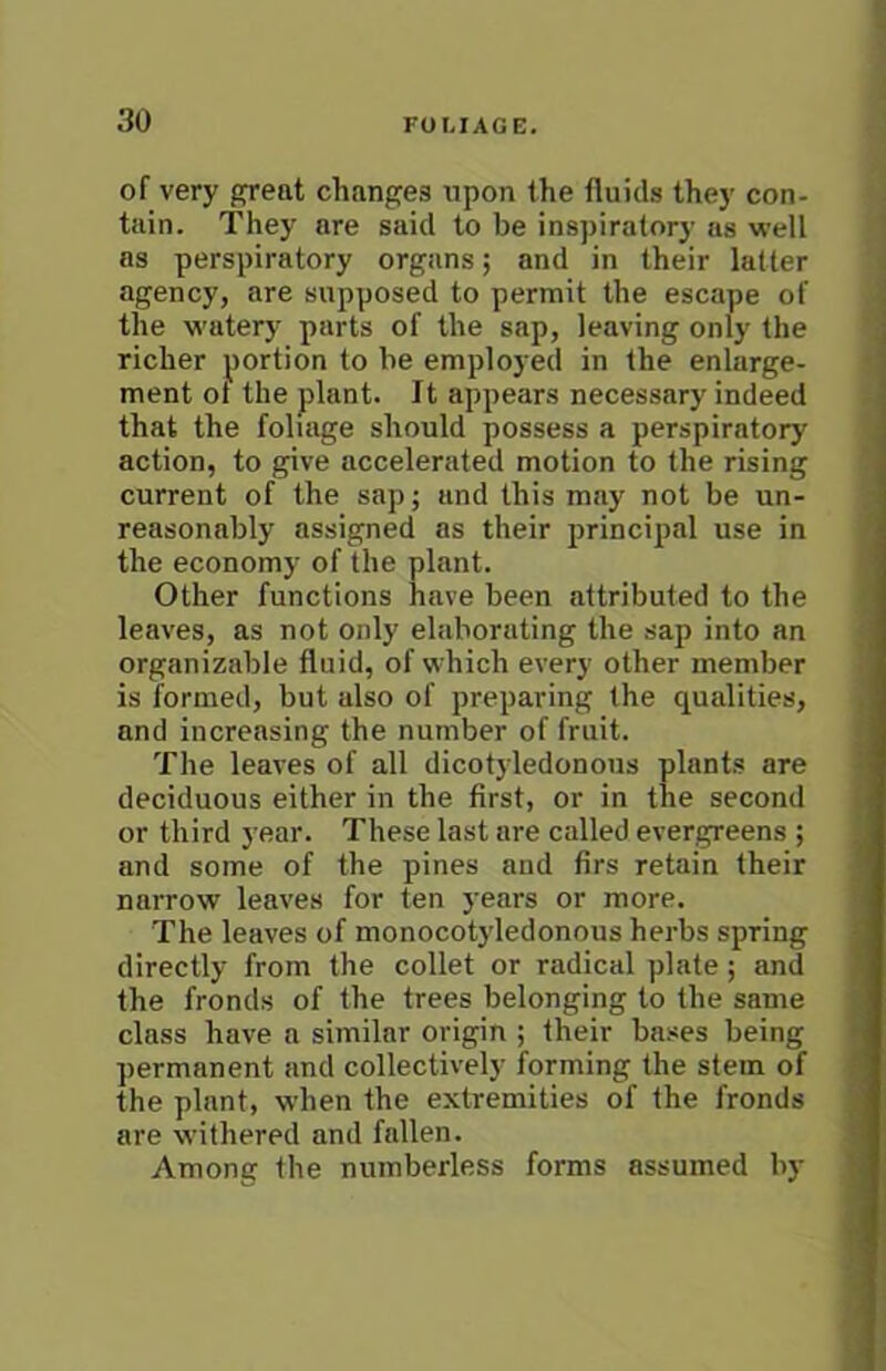 of very great changes upon the fluids they con- tain. They are said to be inspiratory as well as perspiratory organs; and in their latter agency, are supposed to permit the escape of the watery parts of the sap, leaving only the richer portion to he employed in the enlarge- ment ot the plant. It appears necessary indeed that the foliage should possess a perspiratory action, to give accelerated motion to the rising current of the sap; and this may not be un- reasonably assigned as their principal use in the economy of the plant. Other functions have been attributed to the leaves, as not only elaborating the sap into an organizable fluid, of which every other member is formed, but also of preparing the qualities, and increasing the number of fruit. The leaves of all dicotyledonous plants are deciduous either in the first, or in the second or third year. These last are called evergreens ; and some of the pines and firs retain their narrow leaves for ten years or more. The leaves of monocotyledonous herbs spring directly from the collet or radical plate; and the fronds of the trees belonging to the same class have a similar origin ; their bases being permanent and collectively forming the stem of the plant, w’hen the extremities of the fronds are withered and fallen. Among the numberless forms assumed by