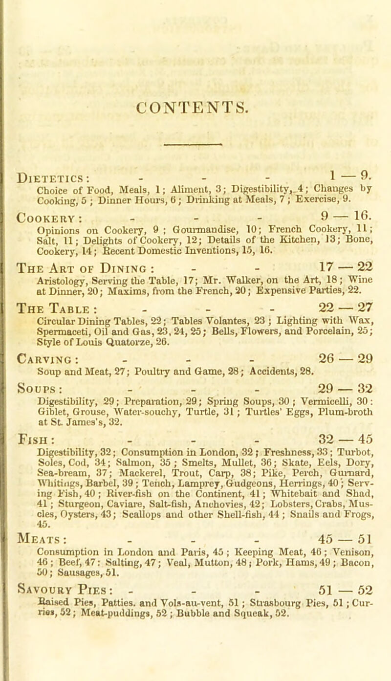 CONTENTS. Dietetics: - - - 1 —9- Choice of Food, Meals, 1; Aliment, 3; Digestibility,.4; Changes by Cooking, 5 ; Dinner Hours, ti; Drinking at Meals, 7 ; Exercise, 9. Cookery: - - - 9— 16. Opinions on Cookery, 9 ; Gourmandise, 10; French Cookery, 11; Salt, 11; Delights of Cookery, 12; Details of the Kitchen, 13; Bone, Cookery, 14; Recent Domestic Inventions, 15, 16. The Art of Dining : - - 17 — 22 Aristology, Serving the Table, 17; Mr. Walker, on the Art, 18; Wine at Dinner, 20; Maxims, from the French, 20; Expensive Parties, 22. The Table : - - - 22 — 27 Circular Dining Tables, 22; Tables Volantes, 23; Lighting with Wax, Spermaceti, Oil and Gas, 23, 24, 25; Bells, Flowers, and Porcelain, 25; Style of Louis Quatorze, 26. Carving : - - - 26 — 29 Soup and Meat, 27; Poultry and Game, 28; Accidents, 28. Soups: - - - 29—32 Digestibility, 29; Preparation, 29; Spring Soups, 30 ; Vermicelli, 30 : Giblet, Grouse, Water-souchy, Turtle, 31; Turtles’ Eggs, Plum-broth at St. James's, 32. Fish : - - - 32 — 45 Digestibility, 32; Consumption in London, 32; Freshness, 33; Turbot, Soles, Cod, 34; Salmon, 35 ; Smelts, Mullet, 36; Skate, Eels, Dory, Sea-bream, 37; Mackerel, Trout, Carp, 38; Pike, Perch, Gurnard, Whitings, Barbel, 39 ; Tench, Lamprey, Gudgeons, Herrings, 40 '; Serv- ing Fish, 40 ; River-fish on the Continent, 41; Whitebait and Shad, 41 ; Sturgeon, Caviare, Salt-fish, Anchovies, 42; Lobsters, Crabs, Mus- cles, Oysters, 43; Scallops and other Shell-fish, 44 ; Snails and Frogs, 45. Meats: - - - 45 — 51 Consumption in London and Paris, 45 ; Keeping Meat, 46; Venison, 46 ; Beef, 47: Salting, 47; Veal, Mutton, 48; Pork, Hams, 49; Bacon, 50; Sausages, 51. Savoury Pies: - - - 51—52 Raised Pies, Patties, and Vols-au-vent, 51; Strasbourg Pies, 51 ; Cur- ries, 52; Meat-puddings, 52 ; Bubble and Squeak, 52.