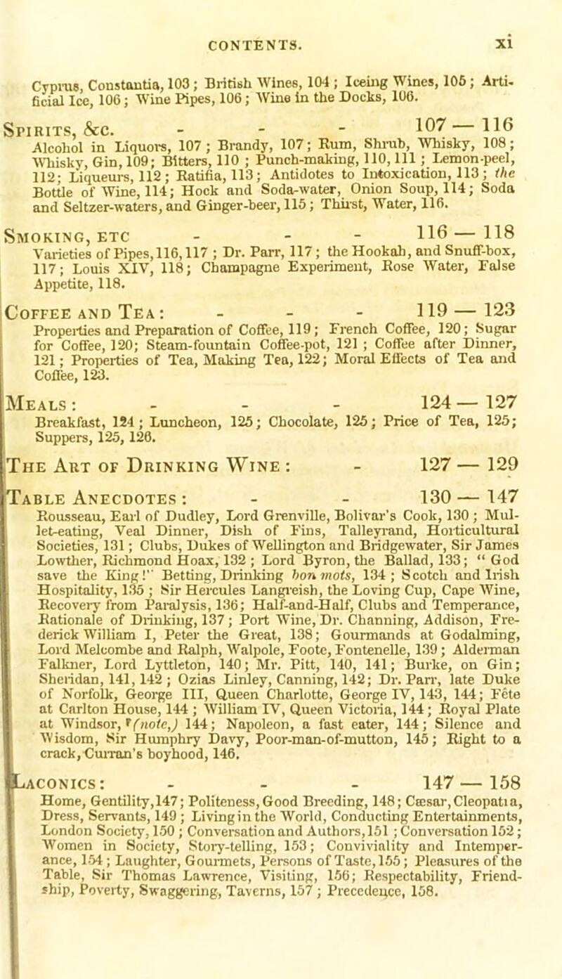 Cyprus Coustontia, 103; British Wines, 104 ; Iceing Wines, 105; Arti- ficial Ice, 106; Wine Pipes, 106; Wine in the Docks, 106. Spirits, &c. - 10?—HO Alcohol in Liquors, 107; Brandy, 107; Rum, Shrub, Whisky, 108; Whisky, Gin, 109; Bitters, 110 ; Punch-making, 110, 111; Lemon-peel, 112; Liqueurs, 112; Ratifia, 113; Antidotes to Intoxication, 113; the Bottle of Wine, 114; Hock and Soda-water, Onion Soup, 114; Soda and Seltzer-waters, and Ginger-beer, 115; Thirst, Water, 116. Smoking, etc - - HO—118 Varieties of Pipes, 116,117 ; Dr. Parr, 117; the Hookah, and Snuff-box, 117; Louis XIV, 118; Champagne Experiment, Rose Water, False Appetite, 118. Coffee and Tea : ... 119—123 Properties and Preparation of Coffee, 119; French Coffee, 120; Sugar for Coffee, 120; Steam-fountain Coffee-pot, 121 ; Coffee after Dinner, 121; Properties of Tea, Making Tea, 122; Moral Effects of Tea and Coffee, 1&3. Meals : - - 124 — 127 Breakfast, 1S4; Luncheon, 125; Chocolate, 125; Price of Tea, 125; Suppers, 125,126. The Art of Drinking Wine : - 127 — 129 Table Anecdotes: - - 130—147 Rousseau, Earl of Dudley, Lord Grenville, Bolivar’s Cook, 130 ; Mul- let-eating, Veal Dinner, Dish of Fins, Talleyrand, Horticultural Societies, 131; Clubs, Dukes of Wellington and Bridgewater, Sir James Lowther, Richmond Hoax, 132 ; Lord Byron, the Ballad, 133; “God save the King!’’ Betting, Drinking bon mots, 134; Scotch and Irish Hospitality, 135 ; Sir Hercules Langreish, the Loving Cup, Cape Wine, Recovery from Paralysis, 136; Half-and-Half, Clubs and Temperance, Rationale of Drinking, 137; Port Wine, Dr. Channing, Addison, Fre- derick William I, Peter the Great, 138; Gourmands at Godaiming, Lord Melcombe and Ralph, Walpole, Foote, Fontenelle, 139; Alderman Falkner, Lord Lyttleton, 140; Mr. Pitt, 140, 141; Burke, on Gin; Sheridan, 141,142 ; Ozias Linley, Canning, 142; Dr. Parr, late Duke of Norfolk, George III, Queen Charlotte, George IV, 143, 144; Fete at Carlton House, 144 ; William XV, Queen Victoria, 144; Royal Plate at Windsor, tfiwtcj 144; Napoleon, a fast eater, 144; Silence and Wisdom, Sir Humphry Davy, Poor-man-of-mutton, 145; Right to a crack, Curran’s boyhood, 146. iLaconics: ... 147—158 Home, Gentility, 147; Politeness, Good Breeding, 148; Ca:sar,Cleopatia, Dress, Servants, 149; Livingin the World, Conducting Entertainments, London Society, 150 ; Conversation and Authors,151 ; Conversation 152; Women in Society, Story-telling, 153; Conviviality and Intemper- ance, 154; Laughter, Gourmets, Persons of Taste, 155; Pleasures of the Table, Sir Thomas Lawrence, Visiting, 156; Respectability, Friend- ship, Poverty, Swaggering, Taverns, 157; Precedence, 158.