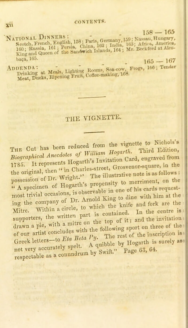 xu 158 — 165 sassft^ ■«: »>• bu?a-165- _ ]fi5 — 167 Addenda: -  Rooms” Sea-cow, Frogs, 108; Tender sa^ui, B&sw THE VIGNETTE. *- cut h,. w Invitation Card, engraved^rom 178.J. rtp f , .street. Grosvenor-square, in the the original, Uen The illustrative note is as follows : possession of Di. Wr „ Uy to merriment, on the A specimen otHog.«h a p«P™”<^ „rd, rcq„c,t. most trivial occasions, t King ,0 dine »ith Mm *t *> ing the company of D . . an(j fork are the Mitre. Within .circle to •**.Jim^ “ tbe „ supporters, lhe P” „„ top „f it, and the invitation drawn a pie, with a m following sport on three of the of «« arti8t M Z The re°st of the inscription is Greek letters—to - t B * by Hogarth is surely as not very accurately spe . 1 „ p 63 C4. respectable as a conundrum by Swill. rS