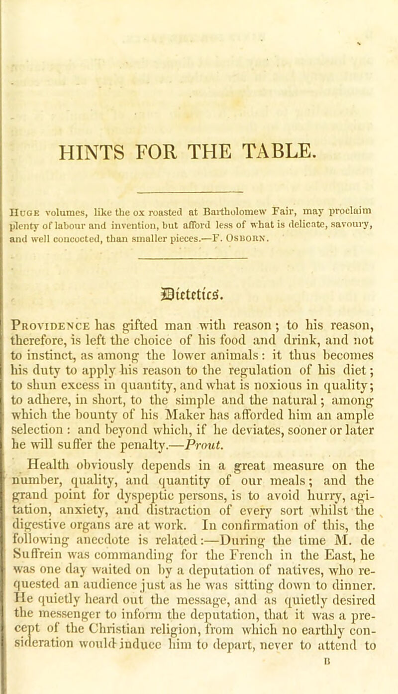 HINTS FOR THE TABLE. Huge volumes, like the ox roasted at Bartholomew Fair, may proclaim plenty of labour and invention, but afford less of what is delicate, savoury, and well concocted, than smaller pieces.—F. OSBORN. DtCtfttfS. Providence has shifted man with reason; to his reason, therefore, is left the choice of his food and drink, and not to instinct, as among the lower animals : it thus becomes his duty to apply his reason to the regulation of his diet; to shun excess in quantity, and what is noxious in quality; to adhere, in short, to the simple and the natural; among which the bounty of his Maker has afforded him an ample selection : and beyond which, if he deviates, sooner or later he will suffer the penalty.—Prout. Health obviously depends in a great measure on the number, quality, and quantity of our meals; and the grand point for dyspeptic persons, is to avoid hurry, agi- tation, anxiety, and distraction of every sort whilst the digestive organs are at work. In confirmation of this, the following anecdote is related:—During the time M. de Suffrein was commanding for the French in the East, he was one day waited on by a deputation of natives, who re- quested an audience just as he was sitting down to dinner. He quietly heard out the message, and as quietly desired the messenger to inform the deputation, that it was a pre- cept of the Christian religion, from which no eartldy con- sideration would induce him to depart, never to attend to it