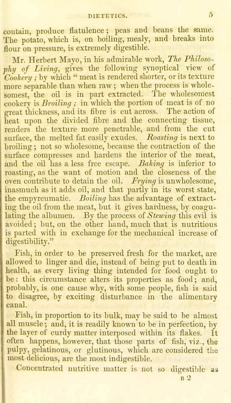 contain, produce flatulence; peas and beans the same. The potato, which is, on boiling-, mealy, and breaks into flour on pressure, is extremely digestible. Mr. Herbert Mayo, in his admirable work, The Philoso- phy of Living, gives the following synoptical view of Cookery; by which “ meat is rendered shorter, or its texture more separable than when raw; when the process is whole- somest, the oil is in part extracted. The wholesomest cookery is Broiling ; in which the portion of meat is of no great thickness, and its fibre is cut across. The action of heat upon the divided fibre and the connecting tissue, renders the texture more penetrable, and from the cut surface, the melted fat easily exudes. Roasting is next to broiling; not so wholesome, because the contraction of the surface compresses and hardens the interior of the meat, and the oil has a less free escape. Baking is inferior to roasting, as the want of motion and the closeness of the oven contribute to detain the oil. Frying is unwholesome, inasmuch as it adds oil, and that partly in its worst state, the empyreumatic. Boiling has the advantage of extract- ing the oil from the meat, but it gives hardness, by coagu- lating the albumen. By the process of Stewing this evil is avoided; but, on the other hand, much that is nutritious i is parted with in exchange for the mechanical increase of digestibility.” Fish, in order to be preserved fresh for the market, are allowed to linger and die, instead of being put to death in health, as every living thing intended for food ought to be: this circumstance alters its properties as food; and, probably, is one cause why, with some people, fish is said to disagree, by exciting disturbance in tlie alimentary canal. Fish, in proportion to its bulk, may be said to be almost all muscle; and, it is readily known to be in perfection, by the layer of curcly matter interposed within its flakes. It often happens, however, that those parts of fish, viz., the pulpy, gelatinous, or glutinous, which are considered the most delicious, arc the most indigestible. Concentrated nutritive matter is not so digestible as B 2