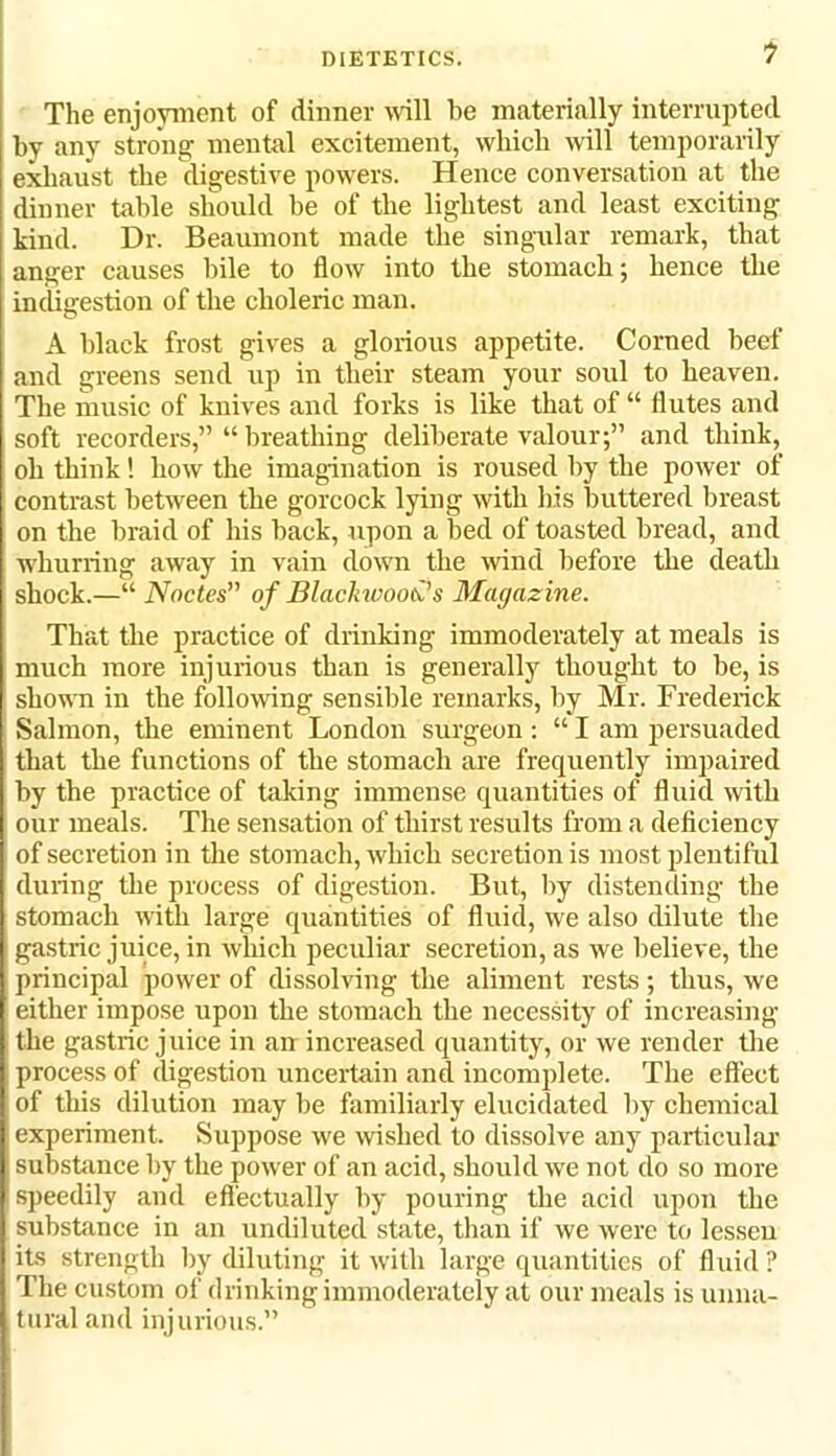 The enjoyment of dinner will be materially interrupted by any strong mental excitement, which will temporarily exhaust the digestive powers. Hence conversation at the dinner table should be of the lightest and least exciting kind. Dr. Beaumont made the singular remark, that anger causes bile to flow into the stomach; hence the indigestion of the choleric man. A black frost gives a glorious appetite. Corned beef and greens send up in their steam your soul to heaven. The music of knives and forks is like that of “ flutes and soft recorders,” “ breathing deliberate valour;” and think, oh think! how the imagination is roused by the power of contrast between the gorcock lying with his buttered breast on the braid of his back, upon a bed of toasted bread, and whurring away in vain down the wind before the death shock.—“ Nodes” of Blackwoods Magazine. That the practice of drinking immoderately at meals is much more injurious than is generally thought to be, is shown in the following sensible remarks, by Mr. Frederick Salmon, the eminent London surgeon: “ I am persuaded that the functions of the stomach are frequently impaired by the practice of taking immense quantities of fluid with our meals. The sensation of thirst results from a deficiency of secretion in the stomach, which secretion is most plentiful during the process of digestion. But, by distending the stomach with large quantities of fluid, we also dilute the gastric juice, in which peculiar secretion, as we believe, the principal power of dissolving the aliment rests; thus, we either impose upon the stomach the necessity of increasing the gastric juice in an increased quantity, or we render the process of digestion uncertain and incomplete. The effect of this dilution may be familiarly elucidated by chemical experiment. Suppose we wished to dissolve any particular substance by the power of an acid, should we not do so more speedily and effectually by pouring the acid upon the substance in an undiluted state, than if we were to lessen its strength by diluting it with large quantities of fluid ? The custom of drinking immoderately at our meals is unna- tural and injurious.”