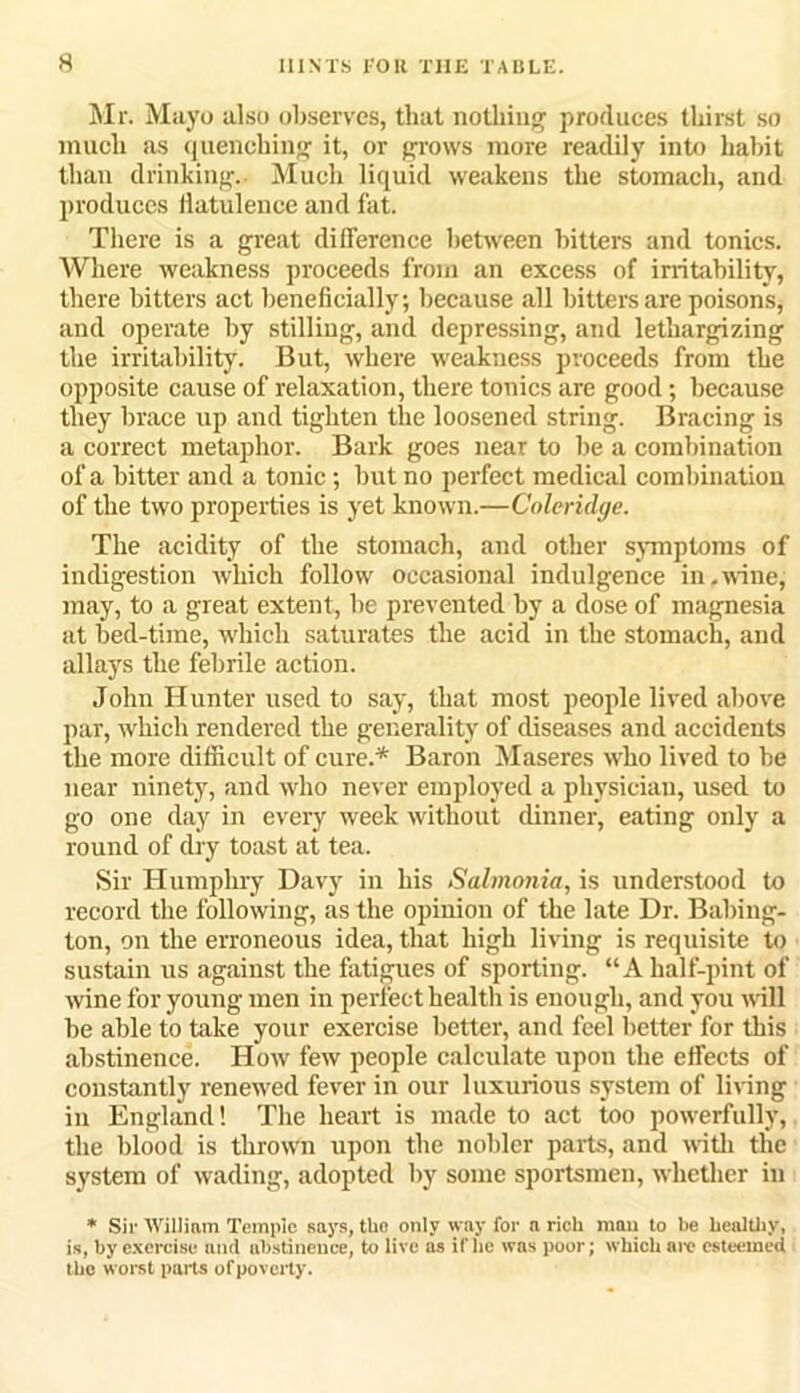 Mr. Mayo also observes, that nothing produces thirst so much as quenching it, or grows more readily into habit than drinking.. Much liquid weakens the stomach, and produces flatulence and fat. There is a great difference between bitters and tonics. Where weakness proceeds from an excess of irritability, there bitters act beneficially; because all bitters are poisons, and operate by stilling, and depressing, and lethargizing the irritability. But, where weakness proceeds from the opposite cause of relaxation, there tonics are good; because they brace up and tighten the loosened string. Bracing is a correct metaphor. Bark goes near to be a combination of a bitter and a tonic; but no perfect medical combination of the two properties is yet known.—Coleridge. The acidity of the stomach, and other symptoms of indigestion which follow occasional indulgence in,wine, may, to a great extent, be prevented by a dose of magnesia at bed-time, which saturates the acid in the stomach, and allays the febrile action. John Hunter used to say, that most people lived above par, which rendered the generality of diseases and accidents the more difficult of cure.* Baron Maseres who lived to be near ninety, and who never employed a physician, used to go one day in every week without dinner, eating only a round of dry toast at tea. Sir Humphry Davy in his Salmonia, is understood to record the following, as the opinion of the late Dr. Babing- ton, on the erroneous idea, that high living is requisite to sustain us against the fatigues of sporting. “A half-pint of wine for young men in perfect health is enough, and you will be able to take your exercise better, and feel better for this abstinence. How few people calculate upon the effects of constantly renewed fever in our luxurious system of living in England! The heart is made to act too powerfully, the blood is thrown upon the nobler parts, and with the system of wading, adopted by some sportsmen, whether in * Sir William Temple says, the only way for a rich man to he healUiy, is, by exercise and abstinence, to live as if lie was poor; which ai*e esteemed the worst parts of poverty.