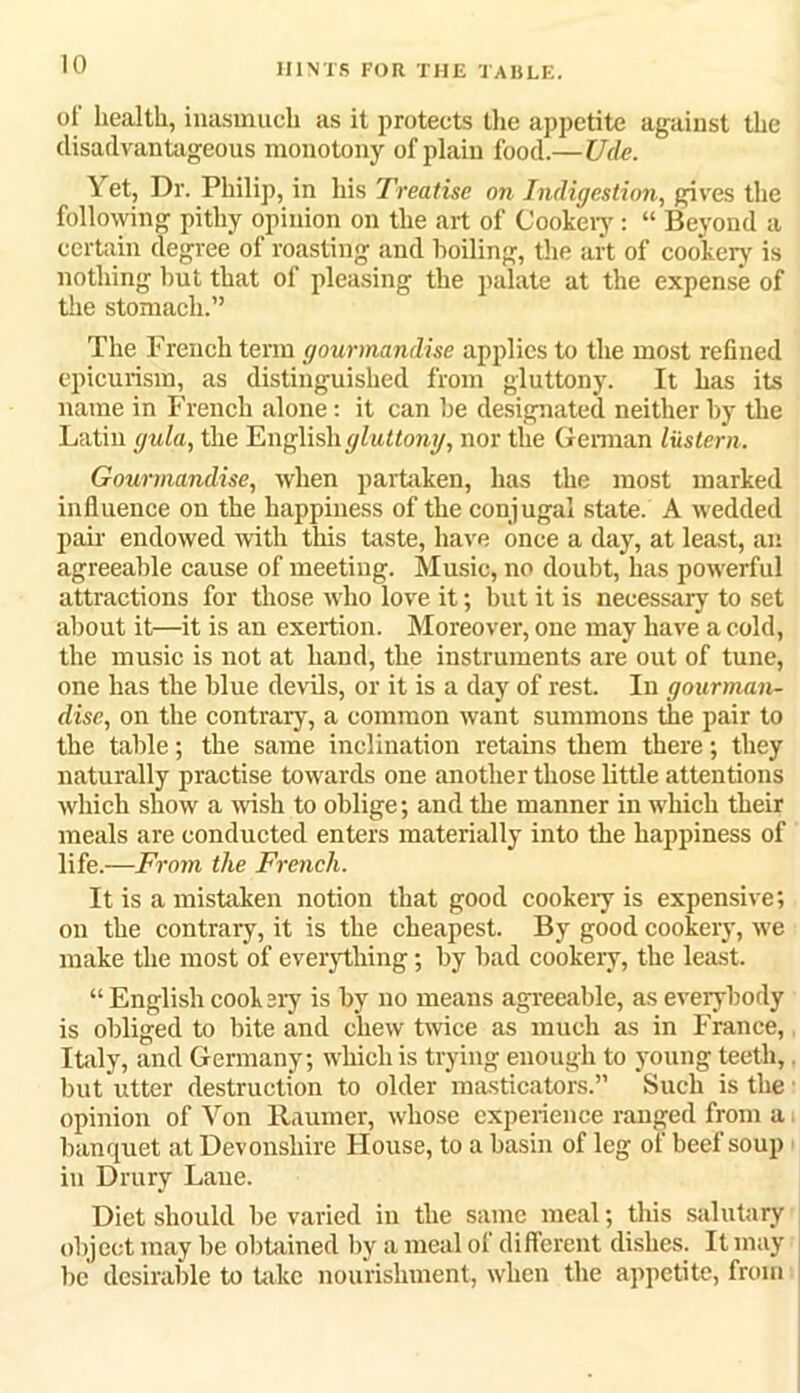 oi' health, inasmuch as it protects the appetite against the disadvantageous monotony of plain food.—Ude. Yet, Dr. Philip, in his Treatise on Indigestion, gives the following pithy opinion on the art of Cookery: “ Beyond a certain degree of roasting and boiling, the art of cookery is nothing hut that of pleasing the palate at the expense of the stomach.” The French term gourmandise applies to the most refined epicurism, as distinguished from gluttony. It has its name in French alone: it can be designated neither by the Latin gula, the English gluttony, nor the German lustern. Gourmandise, when partaken, has the most marked influence on the happiness of the conjugal state. A wedded pair endowed with this taste, have once a day, at least, an agreeable cause of meeting. Music, no doubt, has powerful attractions for those who love it; but it is necessary to set about it—it is an exertion. Moreover, one may have a cold, the music is not at hand, the instruments are out of tune, one has the blue devils, or it is a day of rest. In gourman- dise, on the contrary, a common want summons the pair to the table; the same inclination retains them there; they naturally practise towards one another those little attentions which show a wish to oblige; and the manner in which their meals are conducted enters materially into the happiness of life.—From the French. It is a mistaken notion that good cookery is expensive; on the contrary, it is the cheapest. By good cookery, we make the most of everything; by bad cookery, the least. “ English cook sry is by no means agreeable, as everybody is obliged to bite and chew twice as much as in France, Italy, and Germany; which is trying enough to young teeth, but utter destruction to older masticators.” Such is the opinion of Von Raumer, whose experience ranged from a banquet at Devonshire Flouse, to a basin of leg of beef soup in Drury Lane. Diet should be varied in the same meal; this salutary object may be obtained by a meal of different dishes. It may lie desirable to take nourishment, when the appetite, from