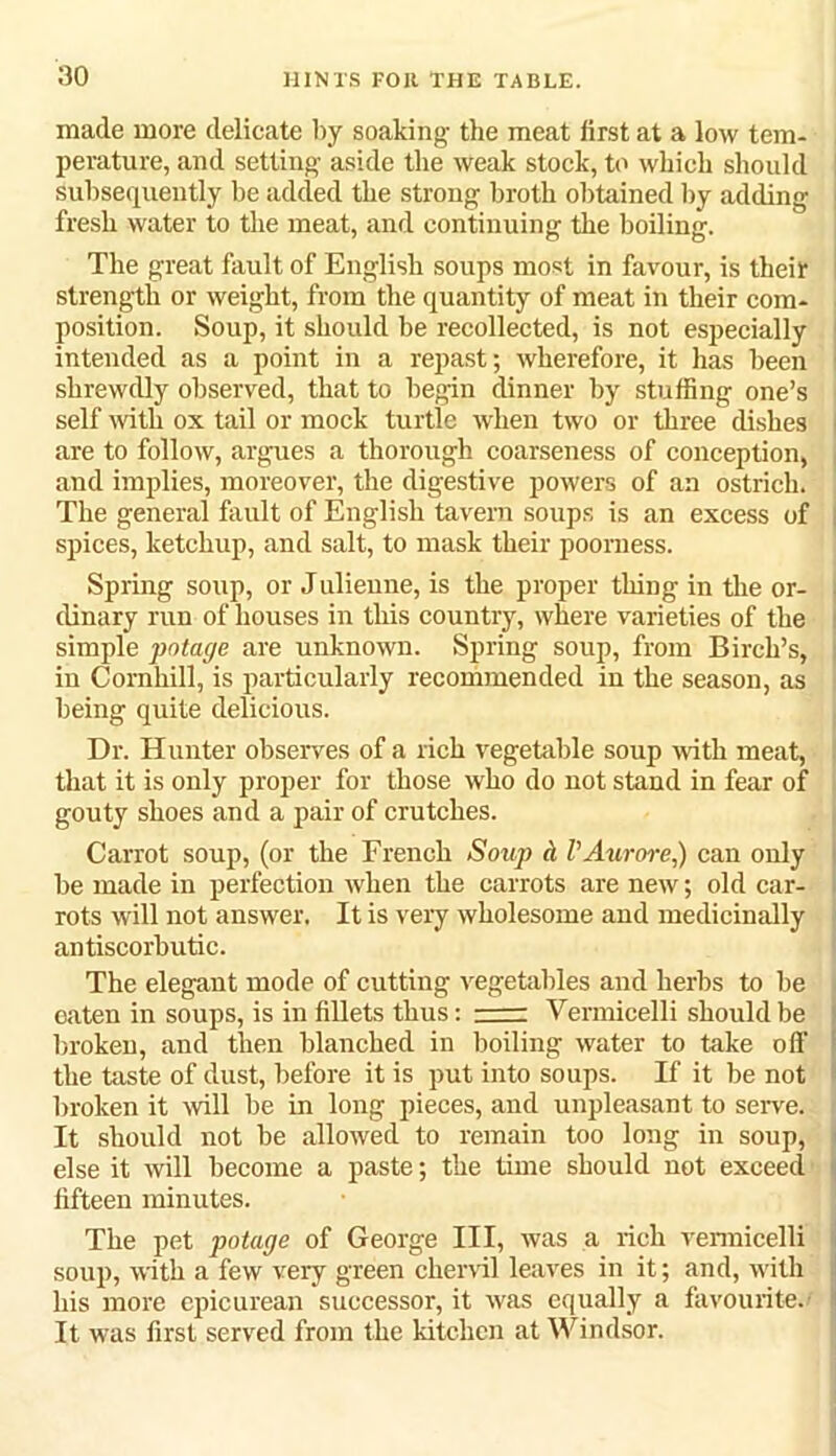 made more delicate by soaking the meat first at a low tem- perature, and setting aside the weak stock, to which should subsequently be added the strong broth obtained by adding - fresh water to the meat, and continuing the boiling. The great fault of English soups most in favour, is their strength or weight, from the quantity of meat in their com- position. Soup, it should be recollected, is not especially intended as a point in a repast; wherefore, it has been ■ shrewdly observed, that to begin dinner by stuffing one’s self with ox tail or mock turtle when two or three dishes i are to follow, argues a thorough coarseness of conception, and implies, moreover, the digestive powers of an ostrich. The general fault of English tavern soups is an excess of . spices, ketchup, and salt, to mask their poorness. Spring soup, or Julienne, is the proper tiling in the or- dinary run of houses in this country, where varieties of the simple potage are unknown. Spring soup, from Birch’s, i in Cornhill, is particularly recommended in the season, as being quite delicious. Dr. Hunter observes of a rich vegetable soup with meat, that it is only proper for those who do not stand in fear of gouty shoes and a pair of crutches. Carrot soup, (or the French Soup a I’Aurore,) can only be made in perfection when the carrots are new; old car- rots will not answer. It is very wholesome and medicinally antiscorbutic. The elegant mode of cutting vegetables and herbs to be eaten in soups, is in fillets thus: Vermicelli should be broken, and then blanched in boiling water to take off the taste of dust, before it is put into soups. If it be not broken it will be in long pieces, and unpleasant to serve. It should not be allowed to remain too long in soup, else it will become a paste; the time should not exceed i| fifteen minutes. The pet potage of George III, was a rich vermicelli soup, with a few very green chervil leaves in it; and, with his more epicurean successor, it was equally a favourite.' ! It was first served from the kitchen at Windsor.