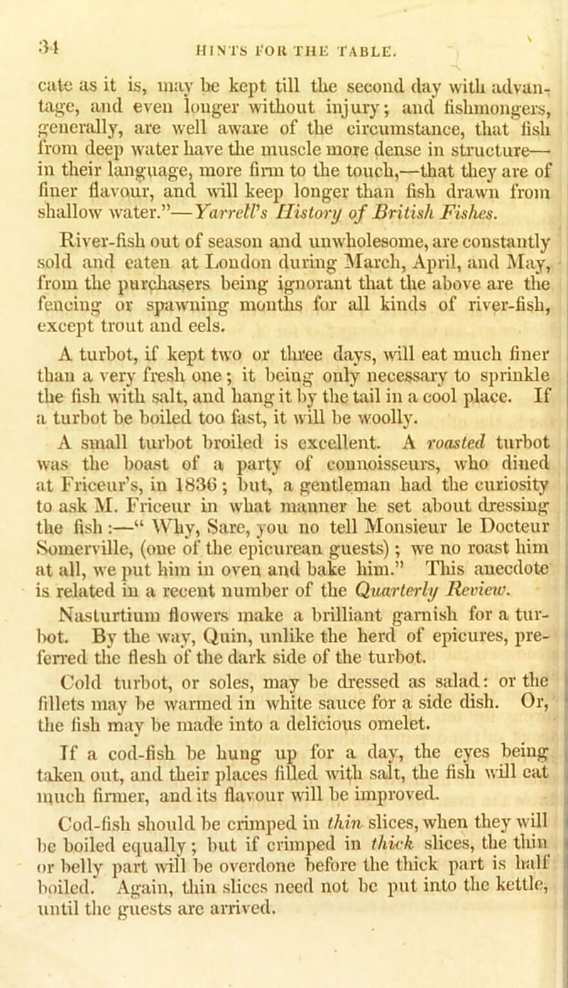 catc as it is, may be kept till the second day with advan- tage, and even longer without injury; and fishmongers, generally, are well aware of the circumstance, that fish from deep water have the muscle more dense in structure— in their language, more firm to the touch,—that they are of finer flavour, and will keep longer than fish drawn from shallow water.”—Yarrell's History of British Fishes. River-fish out of season and unwholesome, are constantly sold and eaten at Loudon during March, April, and May, from the purchasers being ignorant that the above are the fencing or spawning months for all kinds of river-fish, except trout and eels. A turbot, if kept two or three days, will eat much finer than a very fresh one; it being only necessary to sprinkle the fish with salt, and hang it by the tail in a cool place. If a turbot be boiled too fast, it will be woolly. A small turbot broiled is excellent. A roasted turbot was the boast of a party of connoisseurs, who dined at Friceur’s, in 1836; but, a gentleman had the curiosity to ask M. Friceur in what manner he set about dressing the fish :—“ W hy, Sare, you no tell Monsieur le Docteur Somerville, (one of the epicurean guests); we no roast him at all, we put him in oven and bake him.” This anecdote is related in a recent number of the Quarterly Review. Nasturtium flowers make a brilliant garnish for a tur- bot. By the way, Quin, unlike the herd of epicures, pre- ferred the flesh of the dark side of the turbot. Cold turbot, or soles, may be dressed as salad: or the fillets may be warmed in white sauce for a side dish. Or, the fish may be made into a delicious omelet. If a cod-fish be hung up for a day, the eyes being taken out, and their places filled with salt, the fish will eat much firmer, and its flavour will be improved. Cod-fish should be crimped in thin slices, when they will I be boiled equally; but if crimped in thick slices, the thin < or Belly part will be overdone before the thick part is hall boiled. Again, thin slices need not be put into the kettle, I until the guests are arrived.
