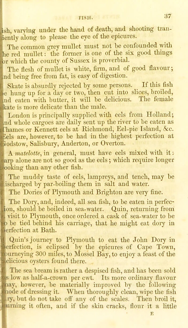 fisii. sh, varying under the hand of death, and shooting tran- iently along to please the eye of the epicures. The common grey mullet must not be confounded with he red mullet: the former is one of the six good things >r which the county of Sussex is proverbial. The flesh of mullet is white, firm, and of good flavour; nd being free from fat, is easy of digestion. vSkate is absurdly rejected by some persons. If this fish e hung up for a day or two, then cut into slices, broiled, nd eaten with butter, it will be delicious. The female kate is more delicate than the male. London is principally supplied with eels from Holland; nd whole cargoes are daily sent up the river to be eaten as Tames or Kennett eels at Richmond, Eel-pie Island, &c. iels are, however, to be had in the highest perfection at rodstow, Salisbury, Anderton, or Overton. A matelotte, in general, must have eels mixed with it: arp alone are not so good as the eels; which require longer ooking than any other fish. The muddy taste of eels, lampreys, and tench, may be .ischarged by par-boiling them in salt and water. The Dories of Plymouth and Brighton are very fine. The Dory, and, indeed, all sea fish, to be eaten in perfec- ion, should be boiled in sea-water. Quin, returning from visit to Plymouth, once ordered a cask of sea-water to be ) be tied behind Ins carriage, that he might eat doiy in erfection at Bath. Quin’s journey to Plymouth to eat the John Doiy in erfection, is eclipsed by the epicures of Cape Town, mmeying 300 miles, to Mossel Bay, to enjoy a feast of the elicious oysters found there. The sea bream is rather a despised fish, and has been sold s low as half-a-crown per cwt. Its more ordinary flavour lay, however, be materially improved by the following lode of dressing it. When thoroughly clean, wipe the fish ry, but do not take off any of the scales. Then broil it, turning it often, and if the skin cracks, flour it a little F.
