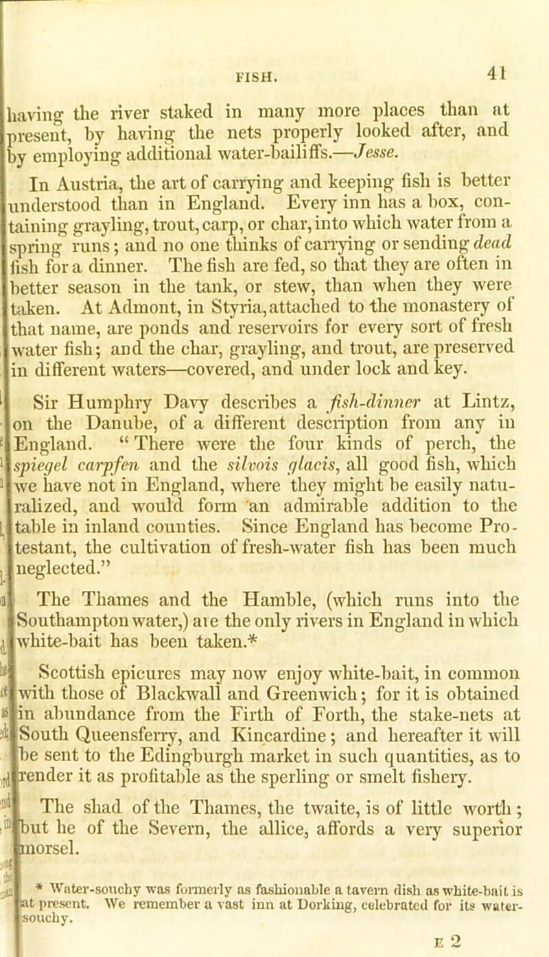laving the river staked in many more places than at present, by having the nets properly looked after, and t>y employing additional water-bailiffs.—Jesse. In Austria, the art of carrying and keeping fish is better understood than in England. Every inn has a box, con- taining grayling, trout, carp, or char, into which water from a spring runs; and no one thinks of carrying or sending dead fish for a dinner. The fish are fed, so that they are often in better season in the tank, or stew, than when they were taken. At Admont, in Styria, attached to the monastery ol that name, are ponds and reservoirs for every sort of fresh water fish; and the char, grayling, and trout, are preserved in different waters—covered, and under lock and key. Sir Humphry Davy describes a fish-dinner at Lintz, on the Danube, of a different description from any in England. “ There were the four kinds of perch, the spiegel carpfen and the silvois glacis, all good fish, which 1 we have not in England, where they might be easily natu- ralized, and would form an admirable addition to the table in inland counties. Since England has become Pro- testant, the cultivation of fresh-water fish has been much neglected.” A The Thames and the Hamble, (which runs into the Southampton water,) are the only rivers in England in which white-bait has been taken.* if Scottish epicures may now enjoy white-bait, in common K with those of Blackwall and Greenwich; for it is obtained # in abundance from the Firth of Forth, the stake-nets at South Queensferry, and Kincardine; and hereafter it will be sent to the Edingburgh market in such quantities, as to render it as profitable as the spelling or smelt fishery. The shad of the Thames, the twaite, is of little worth ; i® but he of the Severn, the allice, affords a very superior morsel. * Water-souchy was formerly as fashionable a tavern dish as white-bait is at present. We remember a vast inn at Dorking, celebrated for its water- souchy.