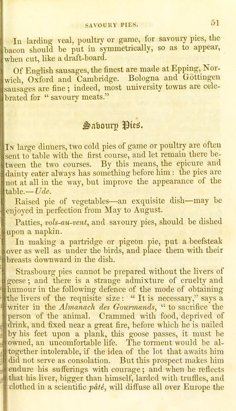 SAVOURY PIES. Ol In larding veal, poultry or game, for savoury pies, the bacon should be put in symmetrically, so as to appear, when cut, like a draft-board. Of English sausages, the finest are made at Epping, Nor- wich, Oxford and Cambridge. Bologna and Gottingen sausages are fine ; indeed, most university towns are cele- brated for “ savoury meats.” gs>nbouri) ;In large dinners, two cold pies of game or poultry are often sent to table with the first course, and let remain there be- tween the two courses. By this means, the epicure and dainty eater always has something before him : the pies are not at all in the way, hut improve the appearance of the table.— Ude. Raised pie of vegetables—an exquisite dish—may he enjoyed in perfection from May to August. Patties, vols-au-vent, and savoury pies, should be dished upon a napkin. In making a partridge or pigeon pie, put a beefsteak over as well as under the birds, and place them with their breasts downward in the dish. Strasbourg pies cannot be prepared without the livers of geese; and there is a strange admixture of cruelty and humour in the following defence of the mode of obtaining the livers of the requisite size: “ It is necessary,” says a writer in the Almanack des Gourmands, “ to sacrifice the person of the animal. Crammed with food, deprived of drink, and fixed near a great fire, before which he is nailed by his feet upon a plank, this goose passes, it must he (owned, an uncomfortable life. The torment would be al- together intolerable, if the idea of the lot that awaits him B did not serve as consolation. But this prospect makes him endure his sufferings with courage; and when he reflects that his liver, bigger than himself, larded with truffles, and clothed in a scientific pat6, will diffuse all over Europe the