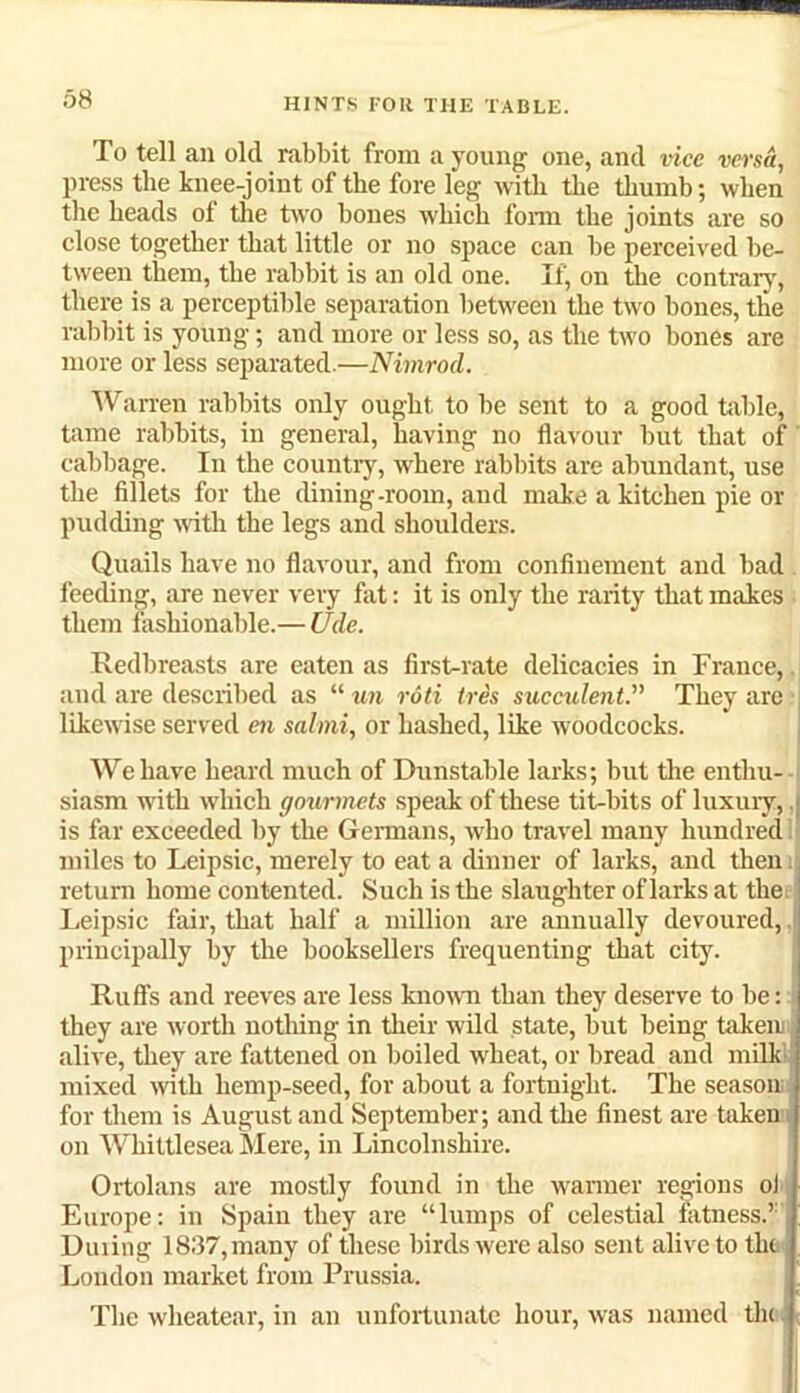 To tell an old rabbit from a young one, and vice versa, press the knee-joint of the fore leg with the thumb; when the heads of the two bones which form the joints are so close together that little or no space can be perceived be- tween them, the rabbit is an old one. If, on the contrary, there is a perceptible separation between the two bones, the rabbit is young; and more or less so, as the two bones are more or less separated.—Nimrod. Warren rabbits only ought to be sent to a good table, tame rabbits, in general, having no flavour but that of cabbage. In the country, where rabbits are abundant, use the fillets for the dining-room, and make a kitchen pie or pudding with the legs and shoulders. Quails have no flavour, and from confinement and bad feeding, are never very fat: it is only the rarity that makes them fashionable.— Ude. Redbreasts are eaten as first-rate delicacies in France, and are described as “ un rdti Ires succulent.,, They are likewise served en salmi, or hashed, like woodcocks. We have heard much of Dunstable larks; but the enthu- siasm with which gourmets speak of these tit-bits of luxury, J is far exceeded by the Germans, who travel many hundred miles to Leipsic, merely to eat a dinner of larks, and then return home contented. Such is the slaughter of larks at the Leipsic fair, that half a million are annually devoured, principally by the booksellers frequenting that city. Ruff's and reeves are less known than they deserve to be: they are worth nothing in their wild state, but being taken alive, they are fattened on boiled wheat, or bread and milk! mixed with hemp-seed, for about a fortnight. The season for them is August and September; and the finest are taken on Whittlesea Mere, in Lincolnshire. Ortolans are mostly found in the warmer regions oJ Europe: in Spain they are “lumps of celestial fatness.’1 Dining 1837, many of these birds were also sent alive to tlu London market from Prussia. The wheatear, in an unfortunate hour, was named thi