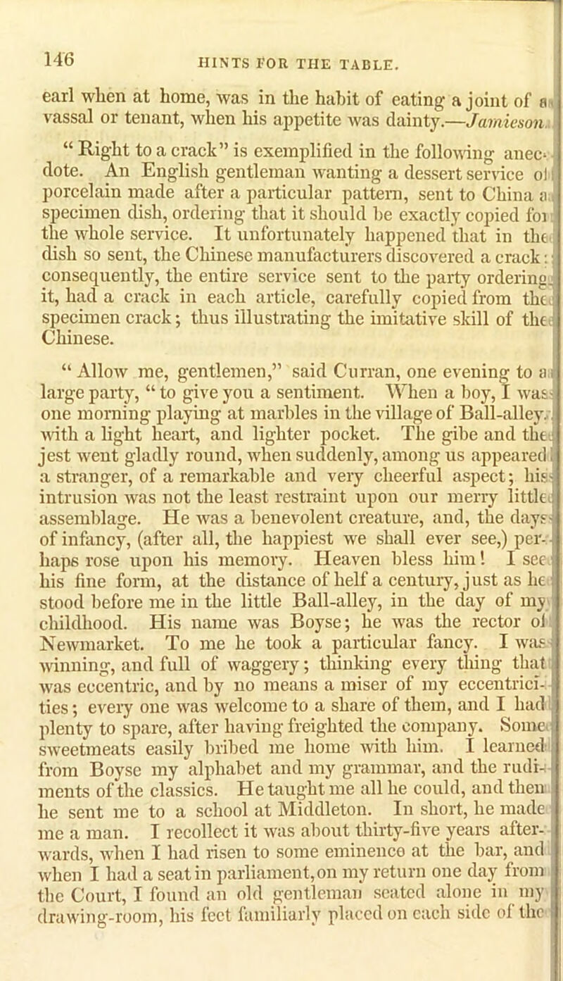 earl when at home, was in the habit of eating a joint of a vassal or tenant, when his appetite was dainty.—Jamieson. “ Right to a crack” is exemplified in the following anec* dote. An English gentleman wanting a dessert service ol porcelain made after a particular pattern, sent to China a specimen dish, ordering that it should be exactly copied for the whole service. It unfortunately happened that in the dish so sent, the Chinese manufacturers discovered a crack: consequently, the entire service sent to the party ordering, it, had a crack in each article, carefully copied from the specimen crack; thus illustrating the imitative skill of the Chinese. “ Allow me, gentlemen,” said Curran, one evening to a; large party, “ to give you a sentiment. When a boy, I was one morning playing at marbles in the village of Ball-alley, with a light heart, and lighter pocket. The gibe and the jest went gladly round, when suddenly, among us appeared a stranger, of a remarkable and very cheerful aspect; his; intrusion was not the least restraint upon our merry little assemblage. He was a benevolent creature, and, the days of infancy, (after all, the happiest we shall ever see,) per-: haps rose upon his memory. Heaven bless him l I see 1 his fine form, at the distance of lrelf a century, just as lie ! stood before me in the little Ball-alley, in the day of my childhood. His name was Boyse; he was the rector ol Newmarket. To me he took a particular fancy. I was winning, and full of waggery; thinking every thing that was eccentric, and by no means a miser of my eccentrici- ties ; every one was welcome to a share of them, and I had plenty to spare, after having freighted the company. Some sweetmeats easily bribed me home with him. I learned from Boyse my alphabet and my grammar, and the rudi-: ments of the classics. He taught me all he could, and then he sent me to a school at Middleton. In short, he made me a man. I recollect it was about thirty-five years after- wards, when I had risen to some eminence at the bar, and when I had a seat in parliament,on my return one day from the Court, I found an old gentleman seated alone in my drawing-room, his feet familiarly placed on each side ol the