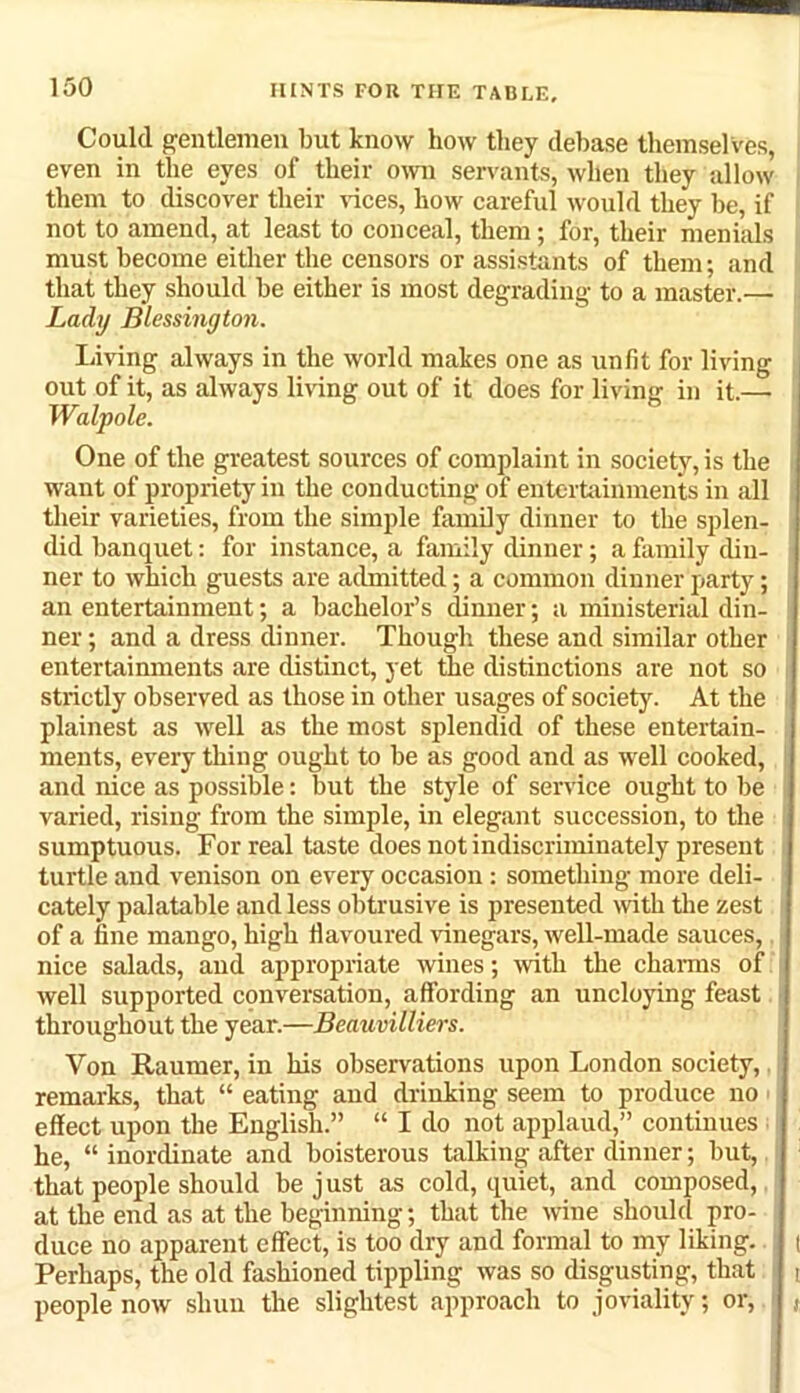 Could gentlemen but know how they debase themselves, even in the eyes of their own servants, when they allow them to discover their vices, how careful would they be, if not to amend, at least to conceal, them; for, their menials must become either the censors or assistants of them; and that they should be either is most degrading to a master.— Lady Blessington. Living always in the world makes one as unfit for living out of it, as always living out of it does for living in it.—• Walpole. One of the greatest sources of complaint in society, is the want of propriety in the conducting of entertainments in all their varieties, from the simple family dinner to the splen- did banquet: for instance, a family dinner; a family din- ner to which guests are admitted; a common dinner party; an entertainment; a bachelor’s dinner; a ministerial din- ner ; and a dress dinner. Though these and similar other entertainments are distinct, yet the distinctions are not so strictly observed as those in other usages of society. At the plainest as well as the most splendid of these entertain- ments, every thing ought to be as good and as well cooked, and nice as possible: but the style of service ought to be varied, rising from the simple, in elegant succession, to the sumptuous. For real taste does not indiscriminately present turtle and venison on every occasion: something more deli- cately palatable and less obtrusive is presented with the zest of a fine mango, high flavoured vinegars, well-made sauces, nice salads, and appropriate wines; with the charms of well supported conversation, affording an uncloying feast throughout the year.—Beauvilliers. Von Raumer, in his observations upon London society, remarks, that “ eating and drinking seem to produce no effect upon the English.” “ I do not applaud,” continues he, “ inordinate and boisterous talking after dinner; but, that people should be j ust as cold, quiet, and composed, at the end as at the beginning; that the wine should pro- duce no apparent effect, is too dry and formal to my liking, t Perhaps, the old fashioned tippling was so disgusting, that i people now shun the slightest approach to joviality; or, t