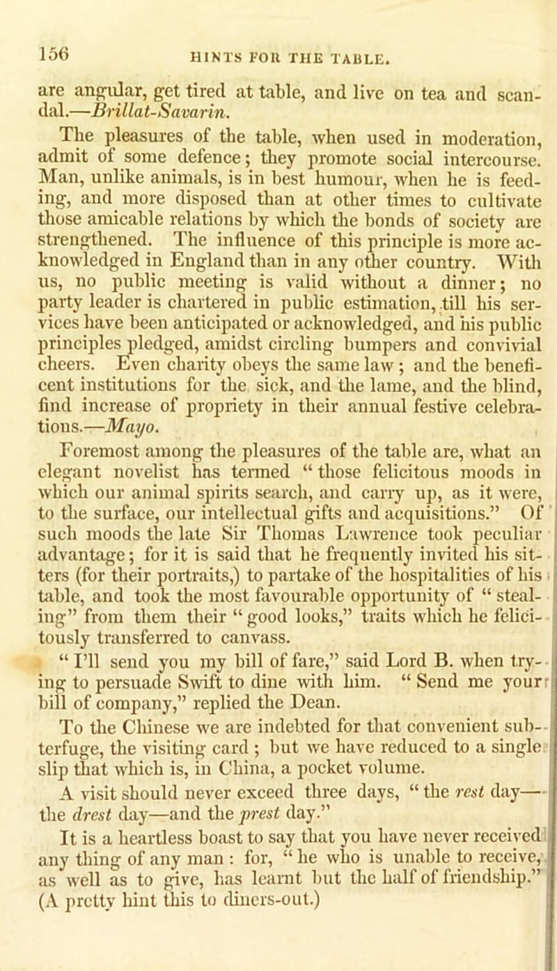 are angular, get tired at table, and live on tea and scan- dal.—Brillat-Savarin. The pleasures of the table, when used in moderation, admit of some defence; they promote social intercourse. Man, unlike animals, is in best humour, when he is feed- ing, and more disposed than at other times to cultivate those amicable relations by which the bonds of society are strengthened. The influence of this principle is more ac- knowledged in England than in any other country. With us, no public meeting is valid without a dinner; no party leader is chartered in public estimation, till his ser- vices have been anticipated or acknowledged, and iiis public principles pledged, amidst circling bumpers and convivial cheers. Even charity obeys the same law; and the benefi- cent institutions for the sick, and the lame, and the blind, find increase of propriety in their annual festive celebra- tions.—Mayo. Foremost among the pleasures of the table are, what an elegant novelist lias termed “ those felicitous moods in which our animal spirits search, and cany up, as it were, to the surface, our intellectual gifts and acquisitions.” Of such moods the late Sir Thomas Lawrence took peculiar advantage; for it is said that he frequently invited his sit- ters (for their portraits,) to partake of the hospitalities of his table, and took the most favourable opportunity of “ steal- ing” from them their “ good looks,” traits which he felici- tously transferred to canvass. “ I’ll send you my bill of fare,” said Lord B. when try- ing to persuade Swift to dine with him. “ Send me your bill of company,” replied the Dean. To the Chinese we are indebted for that convenient sub- terfuge, the visiting card ; but we have reduced to a single slip that which is, in China, a pocket volume. A visit should never exceed three days, “ the rest day— the direst day—and the prest day.” It is a heartless boast to say that you have never received any thing of any man : for, “ he who is unable to receive, as well as to give, has learnt but the half of friendship.” (A pretty hint this to (liners-out.)