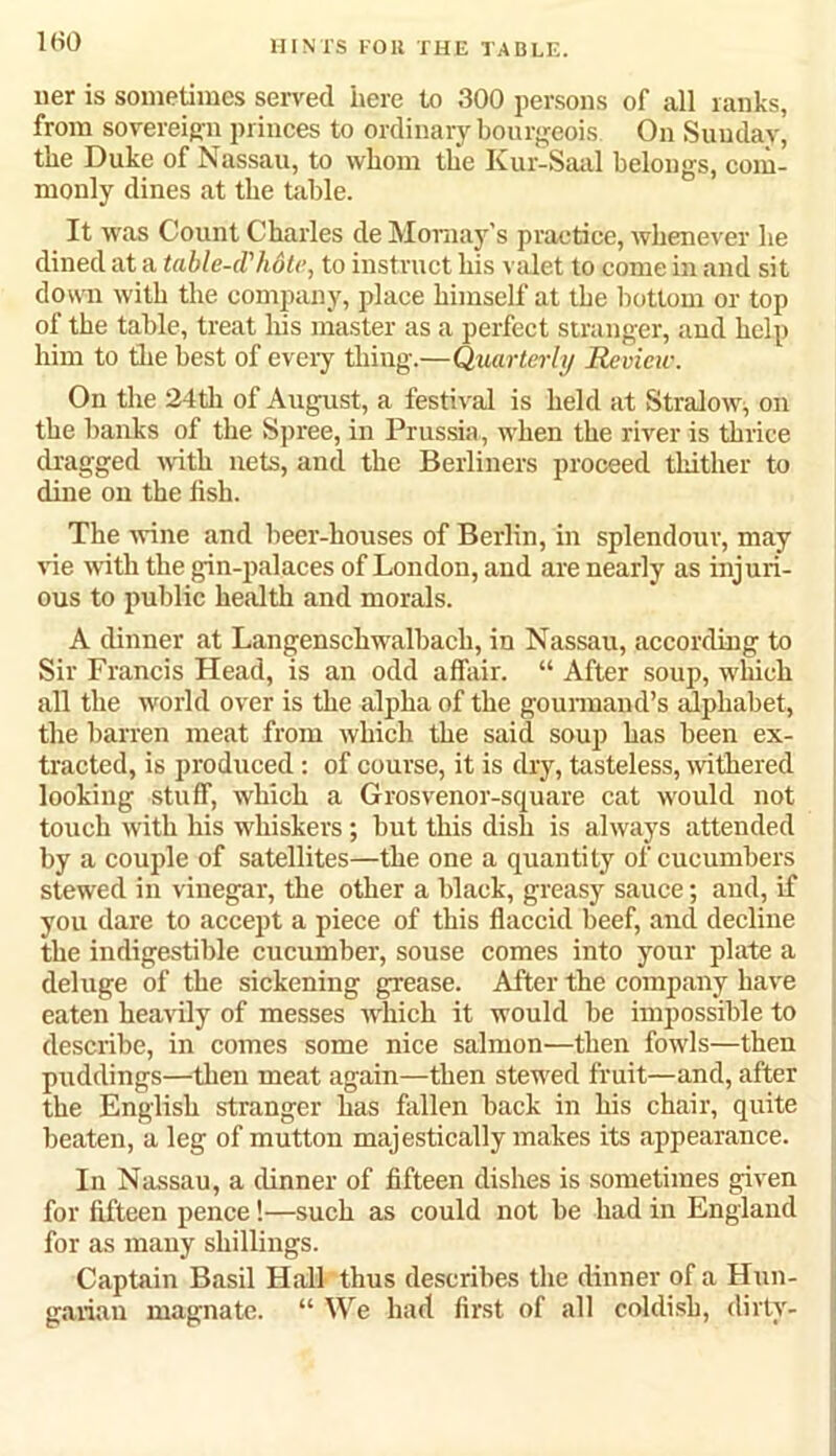 KiO ner is sometimes served here to 300 persons of all ranks, from sovereig n princes to ordinary bourgeois. On Sunday, the Duke of Nassau, to whom the Kur-Saal belongs, com- monly dines at the table. It was Count Charles de Momay’s practice, whenever he dined at a table-d'hotc, to instruct his valet to come in and sit down with the company, place himself at the bottom or top of the table, treat his master as a perfect stranger, and help him to the best of eveiy thing.—Quarterly Review. On the 24th of August, a festival is held at Stralow, on the banks of the Spree, in Prussia, when the river is thrice dragged with nets, and the Berliners proceed thither to dine on the fish. The rvine and beer-houses of Berlin, in splendour, may vie with the gin-palaces of London, and are nearly as injuri- ous to public health and morals. A dinner at Langenschwalbach, in Nassau, according to Sir Francis Head, is an odd affair. “ After soup, which all the world over is the alpha of the gourmand’s alphabet, the barren meat from which the said soup has been ex- tracted, is produced: of course, it is dry, tasteless, withered looking stuff, which a Grosvenor-square cat would not touch with his whiskers; but this dish is always attended by a couple of satellites—the one a quantity of cucumbers stewed in vinegar, the other a black, greasy sauce; and, if you dare to accept a piece of this flaccid beef, and decline the indigestible cucumber, souse comes into your plate a deluge of the sickening grease. After the company have eaten heavily of messes which it would he impossible to describe, in comes some nice salmon—then fowls—then puddings—then meat again—then stewed fruit—and, after the English stranger has fallen back in his chair, quite beaten, a leg of mutton majestically makes its appearance. In Nassau, a dinner of fifteen dishes is sometimes given for fifteen pence!—such as could not be had in England for as many shillings. Captain Basil Hall thus describes the dinner of a Hun- garian magnate. “ We had first of all coldish, dirty'-