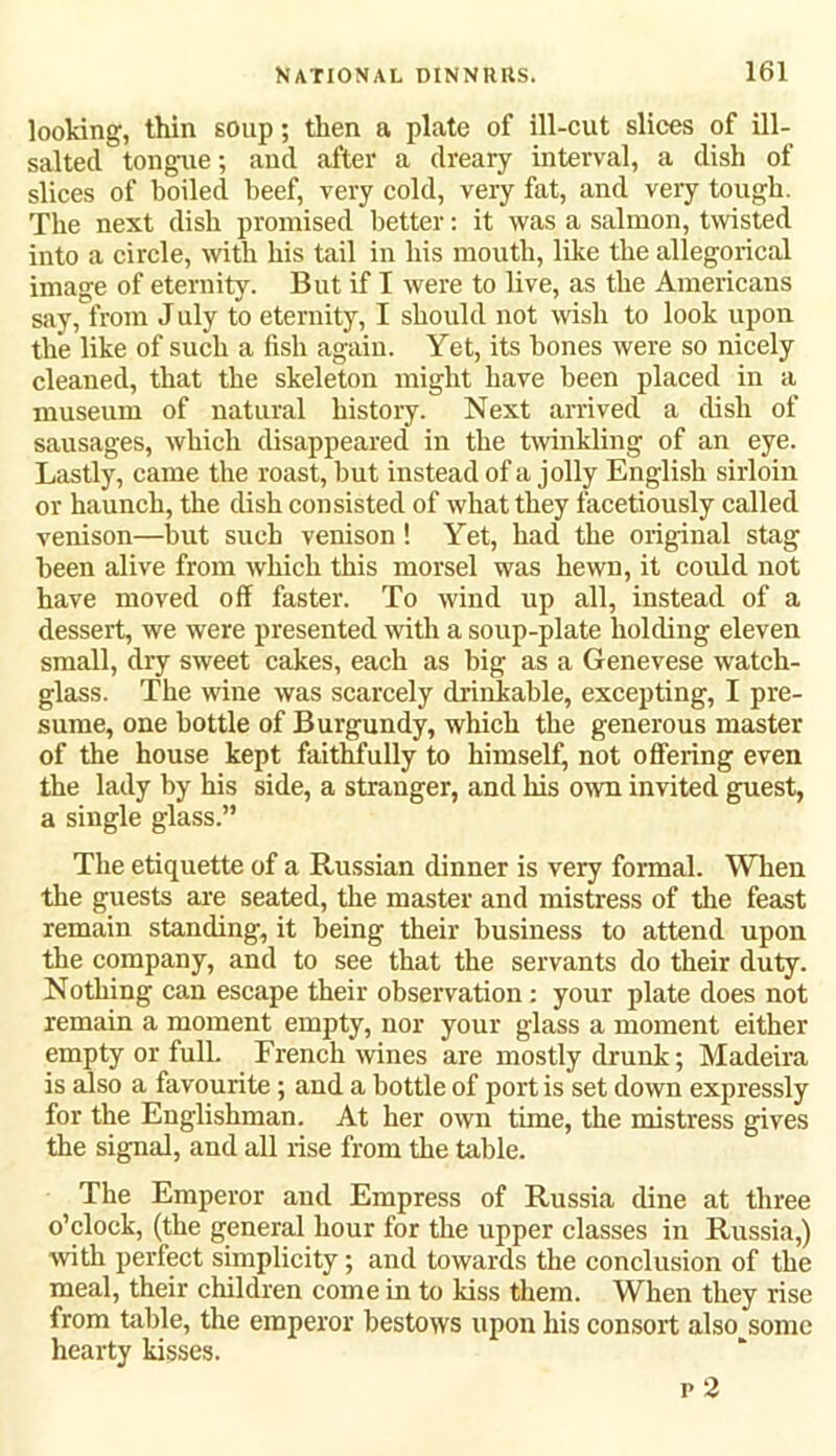 looking, thin soup; then a plate of ill-cut slices of ill- saltecl tongue; and after a dreary interval, a dish of slices of boiled beef, very cold, very fat, and very tough. The next dish promised better: it was a salmon, twisted into a circle, with his tail in his mouth, like the allegorical image of eternity. But if I were to live, as the Americans say, from J uly to eternity, I should not wish to look upon the like of such a fish again. Yet, its bones were so nicely cleaned, that the skeleton might have been placed in a museum of natural history. Next arrived a dish of sausages, which disappeared in the twinkling of an eye. Lastly, came the roast, but instead of a jolly English sirloin or haunch, the dish consisted of what they facetiously called venison—but such venison! Yet, had the original stag been alive from which this morsel was hewn, it could not have moved off faster. To wind up all, instead of a dessert, we were presented with a soup-plate holding eleven small, dry sweet cakes, each as big as a Genevese watch- glass. The wine was scarcely drinkable, excepting, I pre- sume, one bottle of Burgundy, which the generous master of the house kept faithfully to himself^ not offering even the lady by his side, a stranger, and his own invited guest, a single glass.” The etiquette of a Russian dinner is very formal. When the guests are seated, the master and mistress of the feast remain standing, it being their business to attend upon the company, and to see that the servants do their duty. Nothing can escape their observation : your plate does not remain a moment empty, nor your glass a moment either empty or full. French wines are mostly drunk; Madeira is also a favourite; and a bottle of port is set down expressly for the Englishman. At her own time, the mistress gives the signal, and all rise from the table. The Emperor and Empress of Russia dine at three o’clock, (the general hour for the upper classes in Russia,) with perfect simplicity; and towards the conclusion of the meal, their children come in to kiss them. When they rise from table, the emperor bestows upon his consort also some hearty kisses.