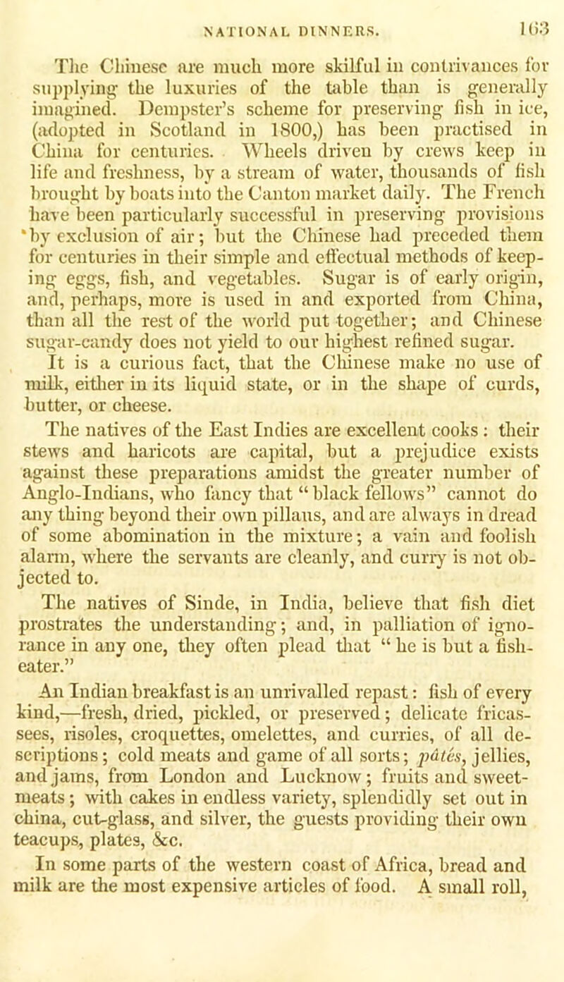 103 The Chinese are much more skilful in contrivances for supplying the luxuries of the table than is generally imagined. Dempster’s scheme for preserving fish in ice, (adopted in Scotland in 1800,) has been practised in China for centuries. Wheels driven by crews keep in life and freshness, by a stream of water, thousands of fish brought by boats into the Canton market daily. The French have been particularly successful in preserving provisions * by exclusion of air; but the Chinese had preceded them for centuries in their simple and effectual methods of keep- ing eggs, fish, and vegetables. Sugar is of early origin, and, perhaps, move is used in and exported from China, than all the rest of the world put together; and Chinese sugar-candy does not yield to our highest refined sugar. It is a curious fact, that the Chinese make no use of milk, either in its liquid state, or in the shape of curds, butter, or cheese. The natives of the East Indies are excellent cooks: their stews and haricots are capital, but a prejudice exists against these preparations amidst the greater number of Anglo-Indians, who fancy that “black fellows” cannot do any thing beyond their own pillaus, and are always in dread of some abomination in tbe mixture; a vain and foolish alarm, where the servants are cleanly, and curry is not ob- jected to. The natives of Sinde, in India, believe that fish diet prostrates the understanding; and, in palliation of igno- rance in any one, they often plead that “ he is but a fish- eater.” An Indian breakfast is an unrivalled repast: fish of every kind,—fresh, dried, pickled, or preserved; delicate fricas- sees, risoles, croquettes, omelettes, and curries, of all de- scriptions; cold meats and game of all sorts; pdtes, jellies, and jams, from London and Lucknow; fruits and sweet- meats ; with cakes in endless variety, splendidly set out in china, cut-glass, and silver, the guests providing their own teacups, plates, &c. In some parts of the western coast of Africa, bread and milk are the most expensive articles of food. A small roll,