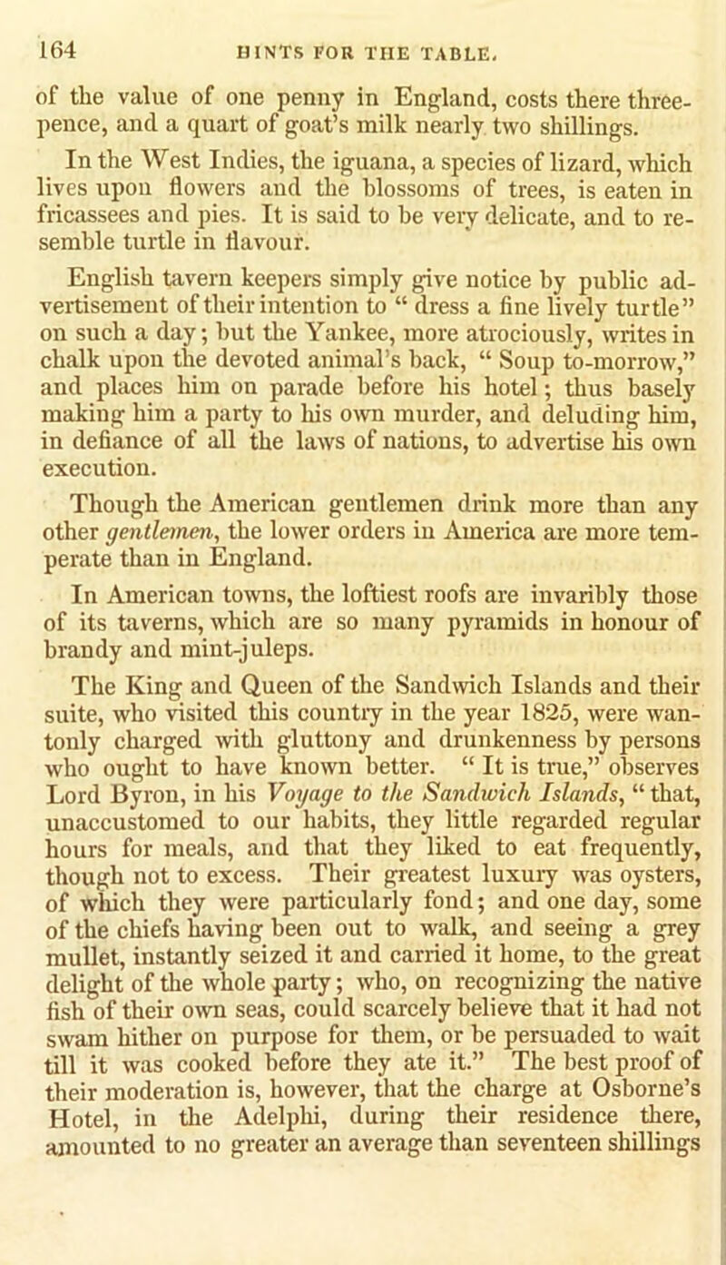of tlie value of one penny in England, costs there three- pence, and a quart of goat’s milk nearly two shillings. In the West Indies, the iguana, a species of lizard, which lives upon flowers and the blossoms of trees, is eaten in fricassees and pies. It is said to he very delicate, and to re- semble turtle in flavour. English tavern keepers simply give notice by public ad- vertisement of their intention to “ dress a fine lively turtle” on such a day; hut the Yankee, more atrociously, mites in chalk upon the devoted animal’s hack, “ Soup to-morrow,” and places him on parade before his hotel; thus basely making him a party to his own murder, and deluding him, in defiance of all the laws of nations, to advertise his own execution. Though the American gentlemen drink more than any other gentlemen, the lower orders in America are more tem- perate than in England. In American towns, the loftiest roofs are invaribly those of its taverns, which are so many pyramids in honour of brandy and mint-juleps. The King and Queen of the Sandwich Islands and their suite, who visited this countiy in the year 1825, were wan- tonly charged with gluttony and drunkenness by persons who ought to have known better. “ It is true,” observes Lord Byron, in his Voyage to the Sandwich Islands, “ that, unaccustomed to our habits, they little regarded regular hours for meals, and that they liked to eat frequently, though not to excess. Their greatest luxury was oysters, of which they were particularly fond; and one day, some of the chiefs having been out to walk, and seeing a grey mullet, instantly seized it and carried it home, to the great delight of the whole party; who, on recognizing the native fish of their own seas, could scarcely believe that it had not swam hither on purpose for them, or be persuaded to wait till it was cooked before they ate it.” The best proof of their moderation is, however, that the charge at Osborne’s Hotel, in the Adelphi, during their residence there, amounted to no greater an average than seventeen shillings
