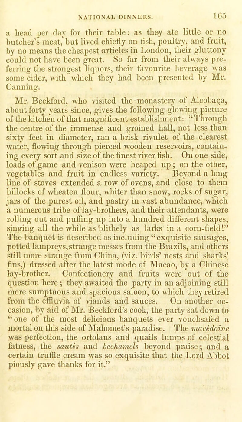 1G5 a head per day for their table: as they ate little or no butcher's meat, but lived chiefly on fish, poultry, and fruit, by no means the cheapest articles in London, their gluttony could not have been great. So far from their always pre- ferring the strongest liquors, their favourite beverage was some cider, with which they had been presented by Mr. Canning. Mr. Beckford, who visited the monastery of Alcobaqa, about forty years since, gives the following glowing picture of the kitcheu of that magnificent establishment: “Through the centre of the immense and groined hall, not less than sixty feet in diameter, ran a brisk rivulet of the clearest water, flowing through pierced wooden reservoirs, contain- ing every sort and size of the finest river fish. On one side, loads of game and venison were heaped up; on the other, vegetables and fruit in endless variety. Beyond a long line of stoves extended a row of ovens, and close to them hillocks of wheateu flour, whiter than snow, rocks of sugar, jars of the purest oil, and pastry in vast abundance, which a numerous tribe of lay-brothers, and their attendants, were rolling out and puffing up into a hundred different shapes, singing all the while as blithely as larks in a com-field 1” The banquet is described as including “exquisite sausages, potted lampreys, strange messes from the Brazils, and others still more strange from China, (viz. birds’ nests and sharks’ fins,) dressed after the latest mode of Macao, by a Chinese lay-brother. Confectionery and fruits were out of the question here ; they awaited the party in an adjoining still more sumptuous and spacious saloon, to which they retired from the effluvia of viands and sauces. On another oc- casion, by aid of Mr. Beckford’s cook, the party sat down to “one of the most delicious banquets ever vouchsafed a mortal on this side of Mahomet’s paradise. The macedoine was perfection, the ortolans and quails lumps of celestial fatness, the sautes and bechamels beyond praise; and a certain truffle cream was so exquisite that the Lord Abbot piously gave thanks for it.”