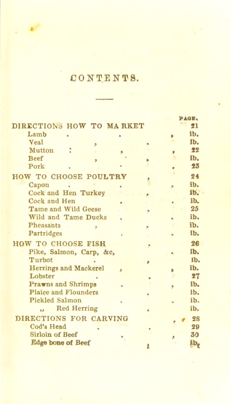 CONTENTS > DIRECTIONS HOW TO MARKET Lamb • . Veal , Mutton I , Beef , Pork HOW TO CHOOSE POULTRY Capon . . Cock and Hen Turkey Cock and Hen . Tame and Wild Geese Wild and Tame Ducks . Pheasants . Partridges . HOW TO CHOOSE FISH Pike, Salmon, Carp, &c. Turbot Herrings and Mackerel , Lobster Prawns and Shrimps Plaice and Flounders Pickled Salmon „ Red Herring DIRECTIONS FOR CARVING Cod’s Head Sirloin of Beef . Edge bone of Beef PAOE. SI ib. lb. *2 Ib. S3 24 ib. ib. ib. 25 ib. ib. ib. 26 ib. lb. ib. 87 ib. lb. ib. ib. , t 28 29 , 30 Ib, l