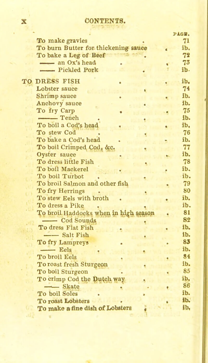 P1GB. To make gravies • 71 To burn Butter for thickening sauce < ib. To bake a Leg of Beef 72 ■■ an Ox’s head • 73 —— Pickled Pork • ib- DRESS FISH ib. Lobster sauce 1 74 Shrimp sauce . ib. Anchovy sauce • lb. To fry Carp . 75 Tench • ib. To boil a Code’s head . ib. To stew Cod t 76 To bake a Cod’s head ib. To boil Crimped Cod, &c. 77 Oyster sauce ib. To dress little Fish 78 To boil Mackerel ib. To boil Turbot ib. To broil Salmon and other fish • 79 To fry Herrings • 80 To stew Eels with broth • ib. To dress a Pike • ib. To broil Haddocks when in high season • 81 Cod Sounds SS To dress Flat Fish • ib. Salt Fish ib. To fry Lampreys • 83 Eels ♦ ib. To broil Eels • 84 To roast fresh Sturgeon lb. To boil Sturgeon • 85 To crimp Cod the Dutch way ib. ■ Skate . . • 86 To boil Soles . ib. To roast Lobsters . ft lb. To make a fine dish of Lobsters 4 ib.