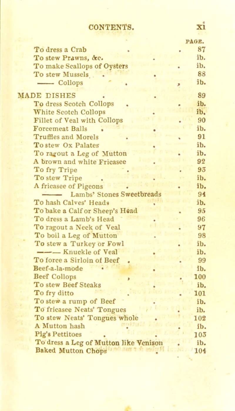 PAGE. To dress a Crab . . 87 To stew Prawns, &e. . ib. To make Scallops of Oysters . ib. To stew Mussels . . 88 Collops ' . , ib. MADE DISHES . . 89 To dress Scotch Collops . . ib. White Scotch Collops . ib. Fillet of Veal with Collops . 90 Forcemeat Balls . . ib. Truffles and Morels . . 91 To stew Ox Palates . ib. To ragout a Leg of Mutton . ib. A brown and white Fricasee . 92 To fry Tripe . . 93 To stew Tripe . . ib. A fricasee of Pigeons . . ib, Lambs’ Stones Sweetbreads 94 To hash Calves’Heads . ib. To bake a Calf or Sheep’s Head . 95 To dress a Lamb’s Head . 96 To ragout a Neck of Veal . 97 To boil a Leg of Mutton . 98 To stew a Turkey or Fowl . ib. — Knuckle of Veal . ib. To force a Sirloin of Beef . . 99 Beef-a-la-mode • . ib. Beef Collops , . 100 To stew Beef Steaks . ib. To fry ditto . . 101 To stew a rump of Beef . ib. To fricasee Neats’ Tongues . ib. To stew Neats’Tongues whole . 102 A Mutton hash . . ib. Pig’s Pettitoes , . 103 To dress a Leg of Mutton like Venison , ib. Baked Mutton Chops . 104