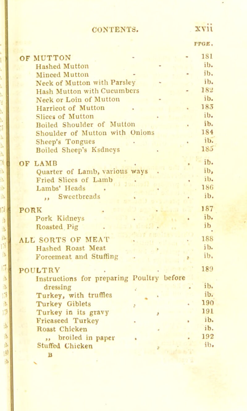 CONTENTS. XVH rroa. OF MUTTON - - 181 Hashed Mutton • ib. Minced Mutton - • ib. Neck of Mutton with Parsley - ib. Hash Mutton with Cucumbers - 1851 Neck or Loin of Mutton - ib. Harricot of Mutton . .183 Slices of Mutton . ib. Boiled Shoulder of Mutton . ib. Shoulder of Mutton with Onions 184 Sheep’s Tongues . . ib. Boiled Sheep’s Ksdncys . 18o OF LAMB . . ib. Quarter of Lamb, various ways . ib. Fried Slices of Lamb . . ib. Lambs’ Heads . . 18G ,, Sweetbreads . . ib. PORK . . 187 Pork Kidneys . • ib. Roasted Pig . . ib. ALL SORTS OF MEAT . • 188 Hashed Roast Meat , ib. Forcemeat and Stuffing . a ib. POULTRY . . 189 Instructions for preparing Poultry before dressing . ib. Turkey, with truffles % . ib. Turkey Giblets . • 190 Turkey in its gravy , 191 Fricasced Turkey . . ib. Roast Chicken • ib. ,, broiled in paper . • 192 Stuffed Chicken a ib. B