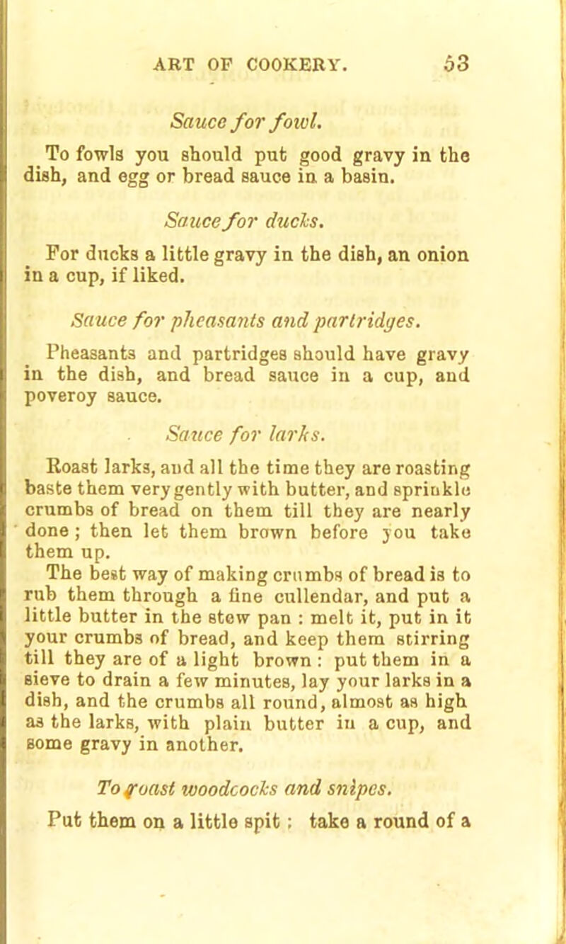 Sauce for foiel. To fowls you should put good gravy in the dish, and egg or bread sauce in a basin. Sauce for duels. For ducks a little gravy in the dish, an onion in a cup, if liked. Sauce for pheasants and partridges. Pheasants and partridges should have gravy in the dish, and bread sauce in a cup, and poveroy sauce. Sauce for larks. Roast larks, aud all the time they are roasting baste them very gently with butter, and spriukle crumbs of bread on them till they are nearly done; then let them brown before you take them up. The best way of making crumbs of bread is to rub them through a tine cullendar, and put a little butter in the stew pan : melt it, put in it your crumbs of bread, and keep them stirring till they are of a light brown : put them in a sieve to drain a few minutes, lay your larks in a dish, and the crumbs all round, almost as high as the larks, with plain butter in a cup, and some gravy in another. To f oast ivoodcocls and snipes. Put them on a little spit; take a round of a