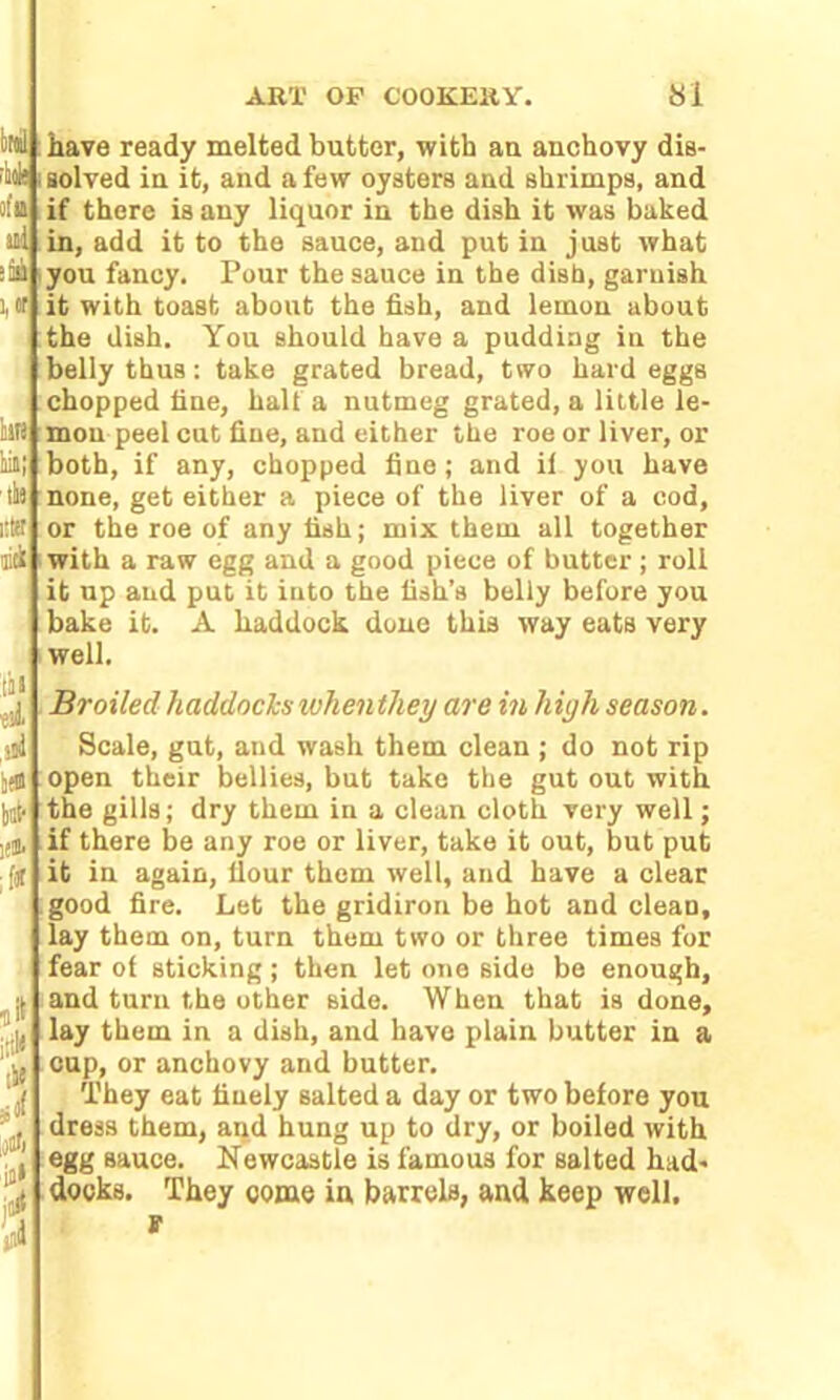 rule of u ail :Sa i,or have ready melted butter, with au anchovy dis- solved in it, and a few oysters and shrimps, and if there is any liquor in the dish it was baked in, add it to the sauce, and put in just what you fancy. Pour the sauce in the dish, garnish it with toast about the fish, and lemon about the dish. You should have a pudding in the belly thus: take grated bread, two hard eggs chopped fine, halt a nutmeg grated, a little le- mon peel cut fine, and either the roe or liver, or both, if any, chopped fine; and if you have none, get either a piece of the liver of a cod, or the roe of any fish; mix them all together with a raw egg and a good piece of butter; roll it up and put it into the fish’s belly before you bake it. A haddock done this way eats very well. ill ■eil ill if* kit' ifj. ;flt Broiled haddocks when they are in hiyh season. Scale, gut, and wash them clean ; do not rip open their bellies, but take the gut out with the gills; dry them in a clean cloth very well; if there be any roe or liver, take it out, but put it in again, flour them well, and have a clear good fire. Let the gridiron be hot and clean, lay them on, turn them two or three times for fear of sticking; then let one side be enough, and turn the other side. When that is done, lay them in a dish, and have plain butter in a cup, or anchovy and butter. They eat finely salted a day or two before you dress them, and hung up to dry, or boiled with egg sauce. Newcastle is famous for salted had- docks. They come in barrels, and keep well, r