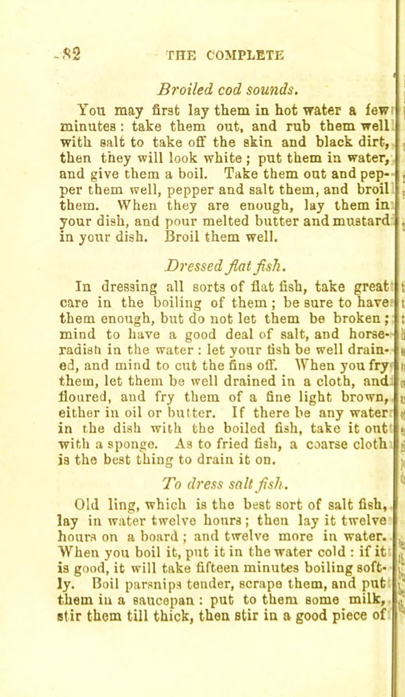 Broiled cod sounds. You may first lay tliem in hot water a few minutes : take them out, and rub them well with salt to take off the skin and black dirt, then they will look white ; put them in water, and give them a boil. Take them out and pep- . per them well, pepper and salt them, and broil , them. When they are enough, lay them in your dish, and pour melted butter and mustard . in your dish. Broil them well. Dressed flatfish. In dressing all sorts of flat fish, take great f care in the boiling of them; be sure to havef t them enough, but do not let them be broken; t mind to have a good deal of salt, and horse- !i radish in the water : let your fish be well drain- | ed, and mind to cut the fins off. When you fry ti them, let them be well drained in a cloth, and g floured, and fry them of a fine light brown, j either in oil or butter. If there be any water y in the dish with the boiled fish, take it out! 5 with a sponge. As to fried fish, a coarse cloth j is the best thing to drain it on. To dress salt fish. Old ling, which is the best sort of salt fish, lay in water twelve hours; then lay it twelve hours on a board ; and twelve more in water. . When you boil it, put it in the water cold : if it is good, it will take fifteen minutes boiling soft- 1 ly. Boil parsnips tender, scrape them, and put £ them in a Baucepan : put to them some milk, (1‘ stir them till thick, then stir in a good piece of ;i