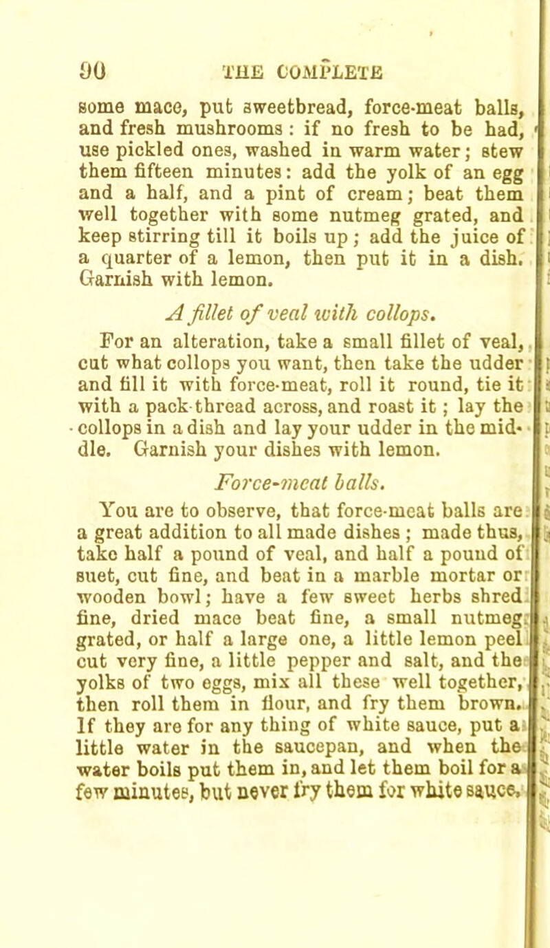 some mace, put sweetbread, force-meat balls, and fresh mushrooms : if no fresh to be had, ' use pickled ones, washed in warm water; stew them fifteen minutes: add the yolk of an egg and a half, and a pint of cream; beat them well together with some nutmeg grated, and keep stirring till it boils up; add the juice of a quarter of a lemon, then put it in a dish. Garnish with lemon. A fillet of veal ivilh collops. For an alteration, take a small fillet of veal,. cut what collops you want, then take the udder and fill it with force-meat, roll it round, tie it with a pack thread across, and roast it; lay the collops in a dish and lay your udder in the mid* f die. Garnish your dishes with lemon. Force-meal balls. You are to observe, that force-meat balls are s a great addition to all made dishes ; made thus, ji take half a pound of veal, and half a pound of suet, cut fine, and beat in a marble mortar orr wooden bowl; have a few sweet herbs shred fine, dried mace beat fine, a small nutmeg, j grated, or half a large one, a little lemon peel cut very fine, a little pepper and salt, and the i. yolks of two eggs, mix all these well together, then roll them in flour, and fry them brown. . If they are for any thing of white sauce, put at ? little water in the saucepan, and when the water boils put them in, and let them boil for a few minutes, but never fry them for white sauce, 