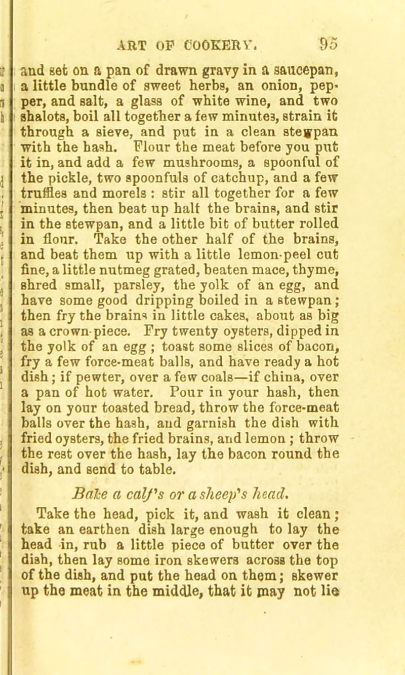 and set on a pan of drawn gravy in a saucepan, a little bundle of sweet herbs, an onion, pep* per, and salt, a glass of white wine, and two shalots, boil all together a few minutes, strain it through a sieve, and put in a clean steypan with the hash. Flour the meat before you put it in, and add a few mushrooms, a spoonful of the pickle, two spoonfuls of catchup, and a few truffles and morels : stir all together for a few minutes, then beat up halt the brains, and stir in the stewpan, and a little bit of butter rolled in flour. Take the other half of the brains, and beat them up with a little lemon-peel cut fine, a little nutmeg grated, beaten mace, thyme, shred small, parsley, the yolk of an egg, and have some good dripping boiled in a stewpan; then fry the brains in little cakes, about as big as a crown piece. Fry twenty oysters, dipped in the yolk of an egg ; toast some slices of bacon, fry a few force-meat balls, and have ready a hot dish; if pewter, over a few coals—if china, over a pan of hot water. Pour in your hash, then lay on your toasted bread, throw the force-meat balls over the hash, and garnish the dish with fried oysters, the fried brains, and lemon ; throw the rest over the hash, lay the bacon round the dish, and send to table. Bale a calf's or a sheep's head. Take the head, pick it, and wash it clean; take an earthen dish large enough to lay the head in, rub a little piece of butter over the dish, then lay some iron skewers across the top of the dish, and put the head on them; skewer up the meat in the middle, that it may not lie