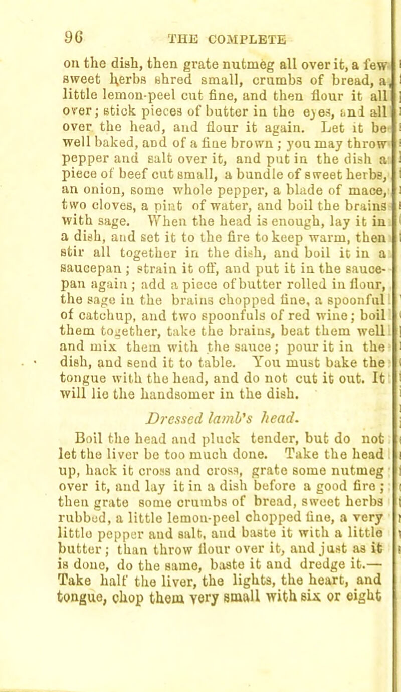 on the dish, then grate nutmeg all over it, a few sweet l^erbs shred small, crumb3 of bread, a little lemon-peel cut fine, and then flour it all over; stick pieces of butter in the eyes, and all over the head, and flour it again. Let it be well baked, and of a fine brown ; you may throw pepper and salt over it, and put in the dish a piece of beef cut small, a bundle of sweet herbs, an onion, some whole pepper, a blade of mace, two cloves, a pint of water, and boil the brains with sage. When the head is enough, lay it in a dish, and set it to the fire to keep warm, then stir all together in the dish, and boil it in a saucepan ; strain it oft', and put it in the sauce- pan again ; add a piece of butter rolled in flour, the sage in the brains chopped fine, a spoonful of catchup, and two spoonfuls of red wine; boil them together, take the brains, beat them well; and mix them with the sauce ; pour it in the dish, and send it to table. You must bake the tongue with the head, and do not cut it out. It will lie the handsomer in the dish. Dressed lamb's head. Boil the head and pluck tender, but do not let the liver be too much done. Take the head up, hack it cross and cross, grate some nutmeg over it, and lay it in a dish before a good fire ; then grate some crumbs of bread, sweet herbs rubbed, a little lemon-peel chopped line, a very little pepper aud salt, and baste it with a little butter; than throw flour over it, and just as it is done, do the Barne, baste it and dredge it.— Take half the liver, the lights, the heart, and tongue, chop them very small with sis or eight