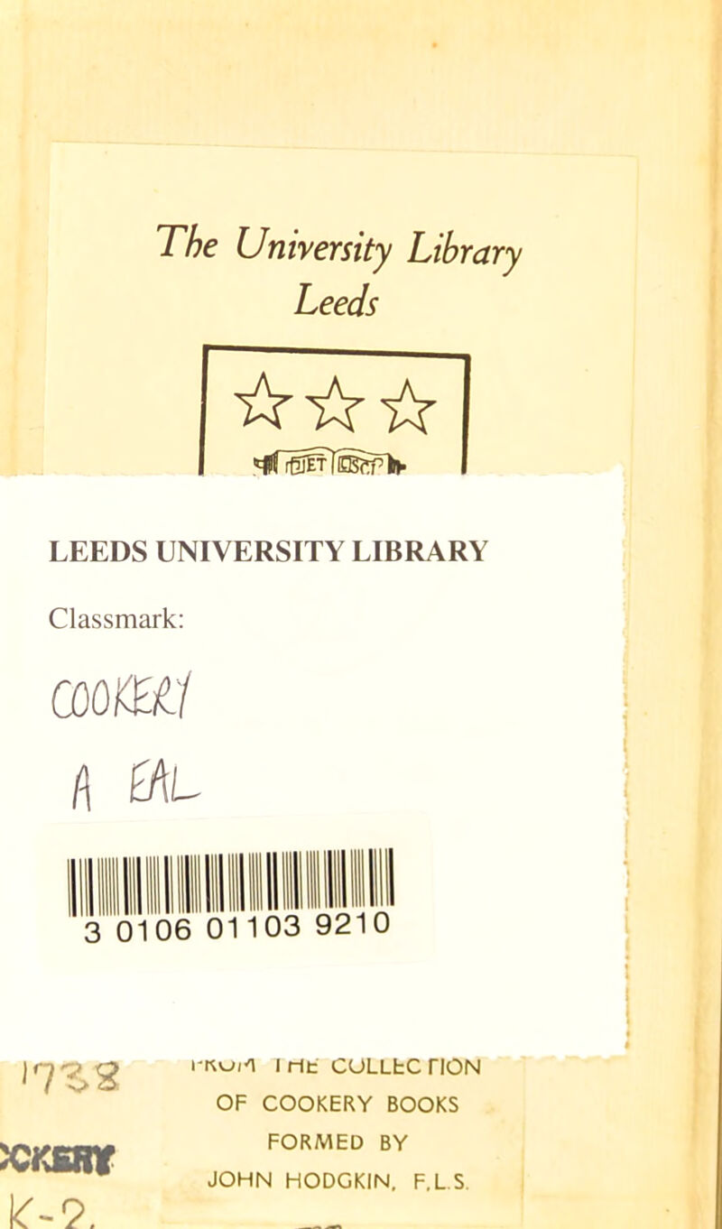 The University Library Leeds LEEDS UNIVERSITY LIBRARY Classmark: l\ a\L 06 01103 9210 Irit CULLfcCnON OF COOKERY BOOKS FORMED BY JOHN HODGKIN, F.L.S. KKSStt