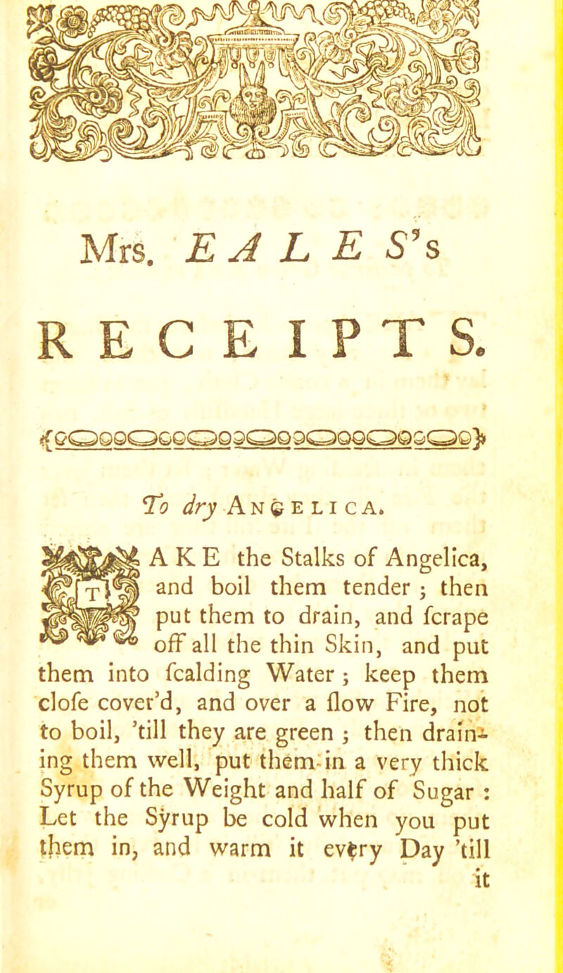 Mrs. EJLES^s RECEIPTS. To dry Angelica. A K E the Stalks of Angelica, and boil them tender ; then put them to drain, and fcrape off all the thin Skin, and put them into fcalding Water; keep them clofe cover’d, and over a flow Fire, not to boil, ’till they are green j then drain- ing them well, put themdn a very tliick Syrup of the Weight and half of Sugar : Let the Syrup be cold when you put them in, and warm it ev^ry Day ’till it