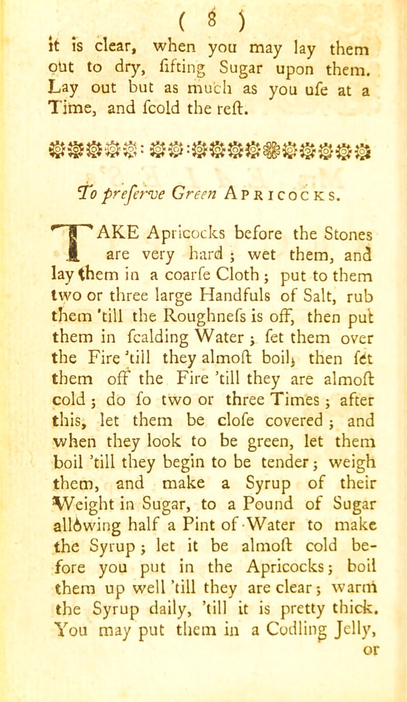 it is clear, when you may lay them put to dry, fifting Sugar upon them. Lay out but as much as you ufe at a Time, and fcold the reft. ‘To prefef've Green Apricocks. Take Apricocks before the Stones are very hard ; wet them, and lay them in a coarfe Cloth ; put to them two or three large Handfuls of Salt, rub them ’till the Roughnefs is off, then put them in Raiding Water ; fet them over the Fire kill they almoft boil> then fdt them off the Fire ’till they are almoft cold j do fo two or three Times; after this, let them be clofe covered ; and when they look to be green, let them boil ’till they begin to be tender j weigh them, and make a Syrup of their Weight in Sugar, to a Pound of Sugar all6wing half a Pint of-Water to make the Syrup; let it be almoft cold be- fore you put in the Apricocks j boil them up well’till they are clear; warm the Syrup daily, ’till it is pretty thick. You may put them in a Codling Jelly, or