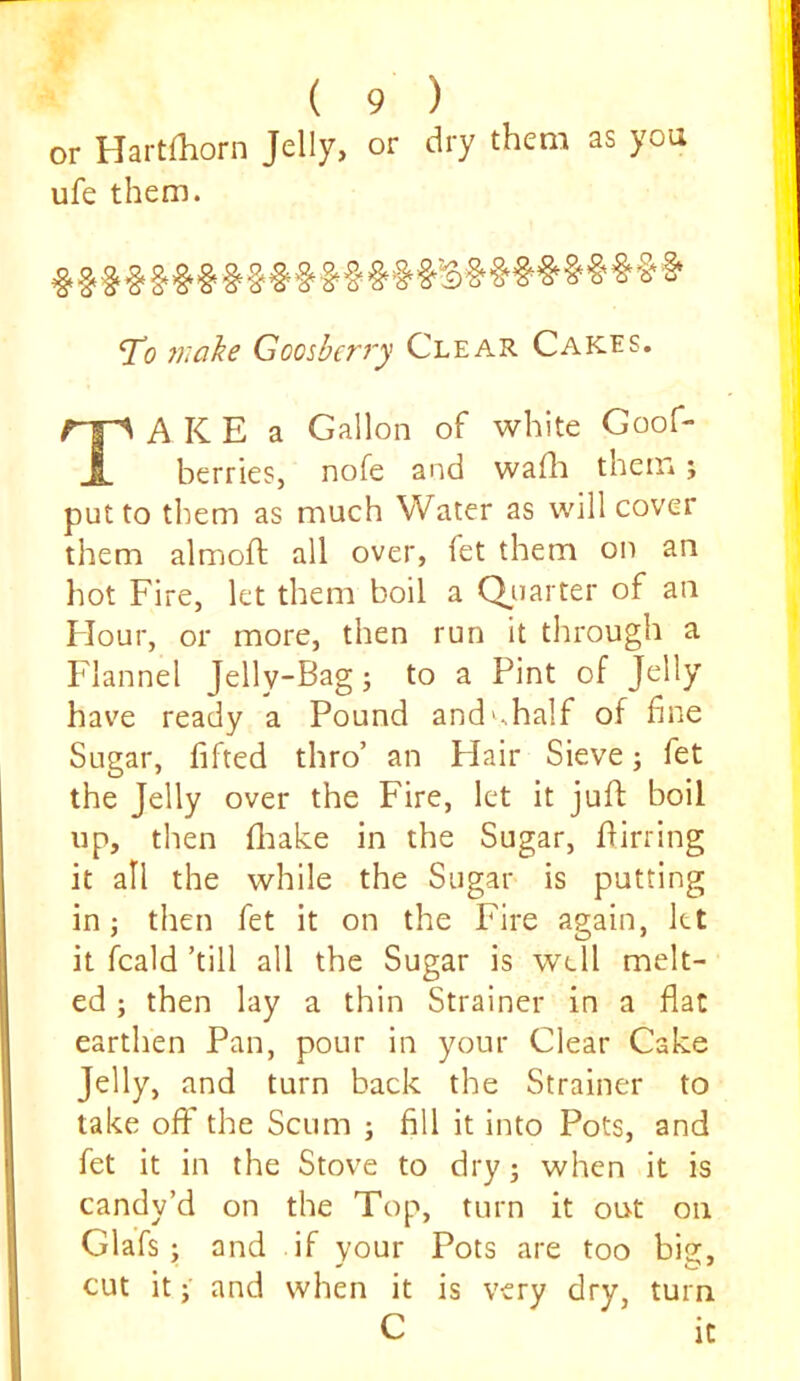 or Haitfliorn Jelly, or dry them as you ufe them. T(9 inahe Goosherry Clear Cakes. TA K E a Gallon of white Goof- berries, nofe and wafli theiri j put to tlrem as much Water as will cover them almoft all over, fet them on an hot Fire, let them boil a Qiiarter of an Flour, or more, then run it through a Flannel Jelly-Bag j to a Pint of Jelly have ready a Pound and^half of fine Sugar, lifted thro’ an Flair Sieve; fet the Jelly over the Fire, let it juft boil up, then ftiake in the Sugar, ftirring it all the while the Sugar is putting in; then fet it on the Fire again, kt it fcald ’till all the Sugar is well melt- ed ; then lay a thin Strainer in a flat earthen Pan, pour in your Clear Cake Jelly, and turn back the Strainer to take off the Scum ; fill it into Pots, and fet it in the Stove to dry j when it is candy’d on the Top, turn it out on Glafs ; and if your Pots are too big, cut it; and when it is very dry, turn.