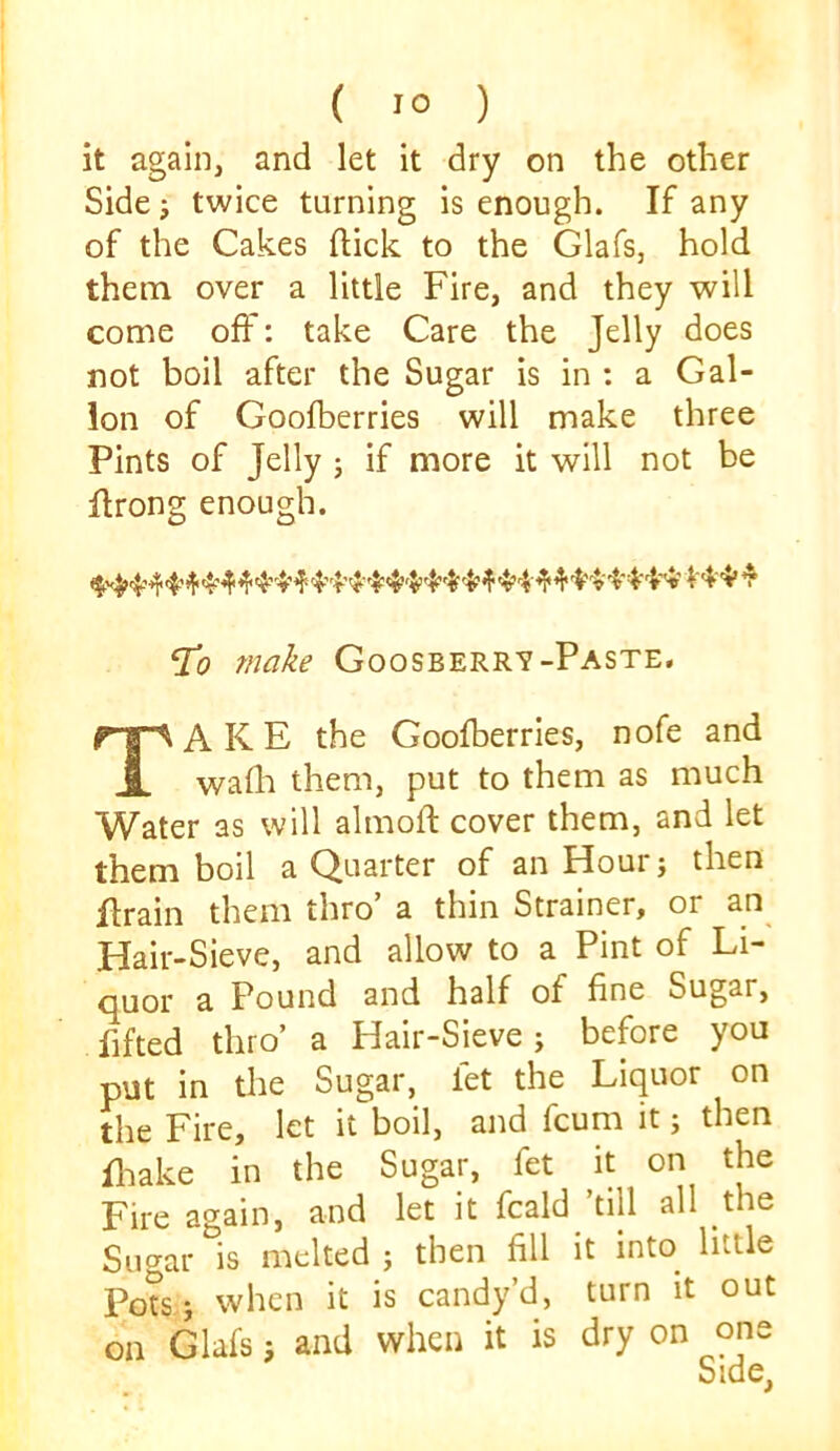 it again, and let it dry on the other Side j twice turning is enough. If any of the Cakes ftick to the Glafs, hold them over a little Fire, and they will come off: take Care the Jelly does not boil after the Sugar is in : a Gal- lon of Goofberries will make three Pints of Jelly ; if more it will not be flrong enough. ^0 make Goosberrv-Paste, Take the Goofberries, nofe and wadi them, put to them as much Water as will almoft cover them, and let them boil a Quarter of an Hour; then firain them thro’ a thin Strainer, or an Hair-Sieve, and allow to a Pint of Li- quor a Pound and half of fine Sugar, fifted thro’ a Hair-Sieve; before you put in the Sugar, let the Liquor on the Fire, let it boil, and fcum it; then fliake in the Sugar, fet it on the Fire again, and let it fcald ’till all the Suaar is melted j then fill it into little Pots,j when it is candy’d, turn it out on Glafsand when it is dry on one