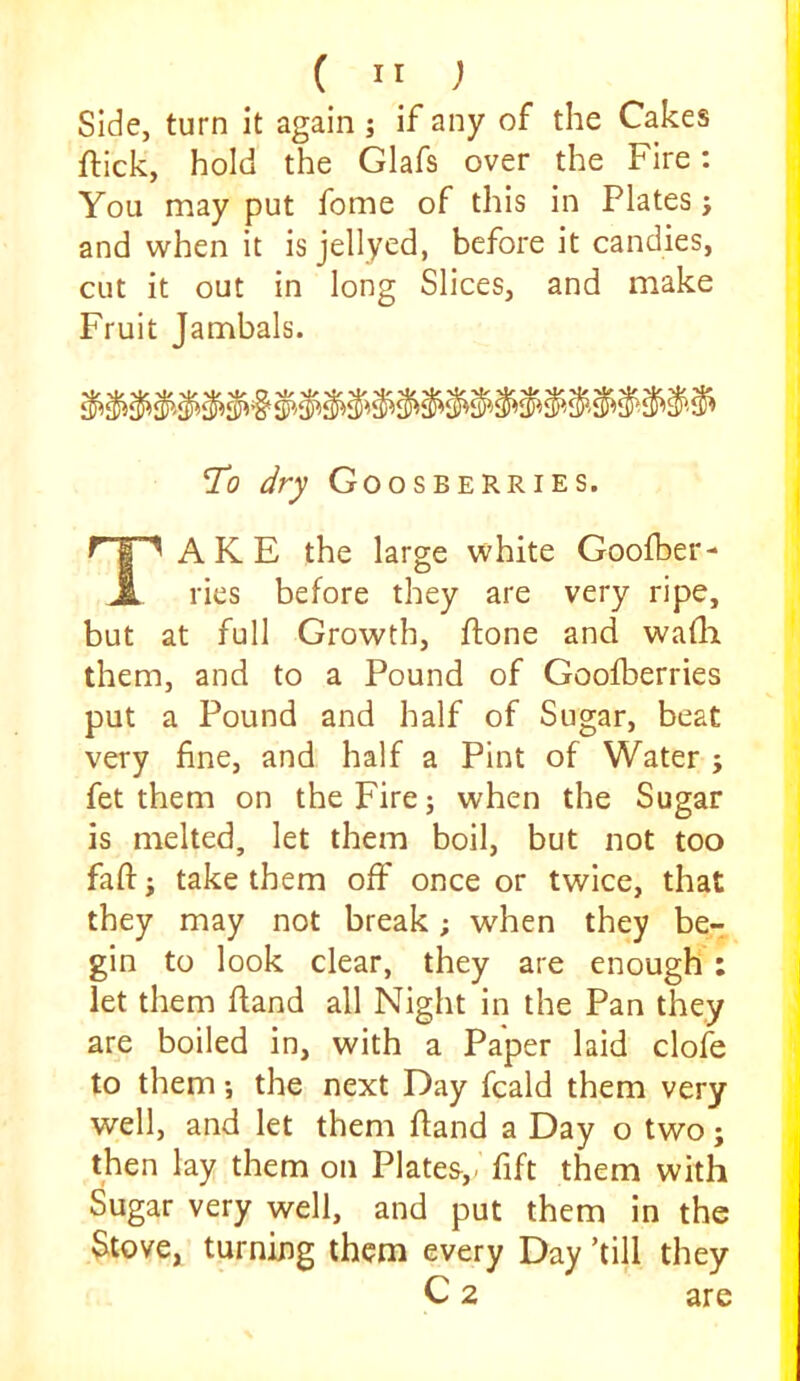 (  ) Side, turn it again j if any of the Cakes flick, hold the Glafs over the Fire: You may put fome of this in Plates j and when it is jellyed, before it candies, cut it out in long Slices, and make Fruit Jambals. To dry Goo SHERRIES. Take the large white Goofber- ries before they are very ripe, but at full Growth, ftone and wafli them, and to a Pound of Goofberries put a Pound and half of Sugar, beat very fine, and half a Pint of Water j fet them on the Fire; when the Sugar is melted, let them boil, but not too fall; take them off once or twice, that they may not break; when they be- gin to look clear, they are enough ; let them fland all Night in the Pan they are boiled in, with a Paper laid clofe to them; the next Day fcald them very well, and let them fland a Day o two; then lay them on Plates,, fift them with Sugar very well, and put them in the Stove, turning them every Day ’till they