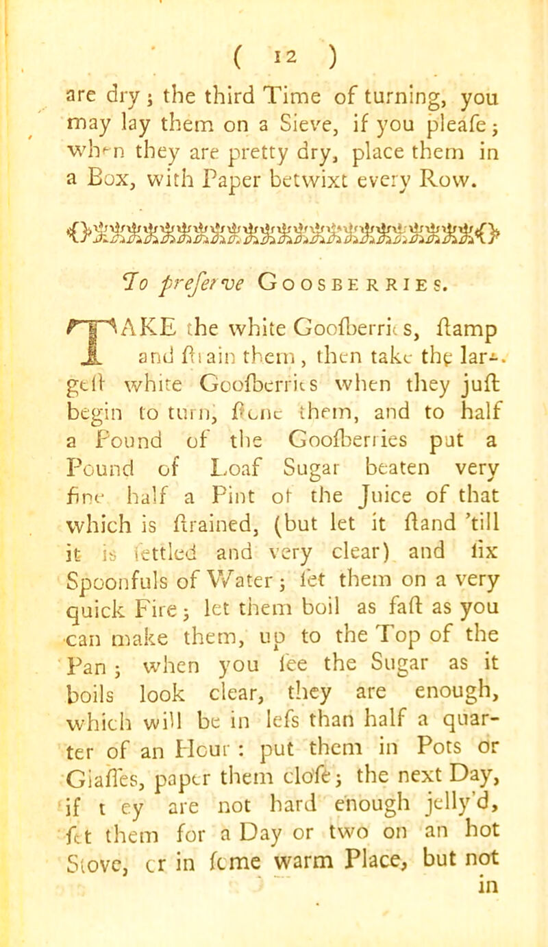 are dry j the third Time of turning, you may lay them on a Sieve, if you pleafe j wh-^n they are pretty dry, place them in a Box, with Paper betwixt every Row. 7o pj-eferve Goosberries. ^'T^AKE the white Goofberrit s, Eamp J. and Plain them, then take the lar^. gtll white Goofoerrits when they juft begin to turn, ftenc them, and to half a Found of the Goofberries pat a Pound of Loaf Sugar beaten very Fnc- half a Pint ot the Juice of that which is ftrained, (but let it ftand ’till it is fettled and very clear) and lix Spoonfuls of Water; fet them on a very quick Fire; let them boil as faft as you ■can n^ake them, up to the Top of the Pan ; when you fee the Sugar as it boils look clear, they are enough, which will be in lefs than half a quar- ter of an Flour : put them in Pots or Giafles, paper them clo'fe; the next Day, if t ey are not hard enough jelly’d, ftt them for a Day or twm on an hot Stove, cr in feme warm Place, but not
