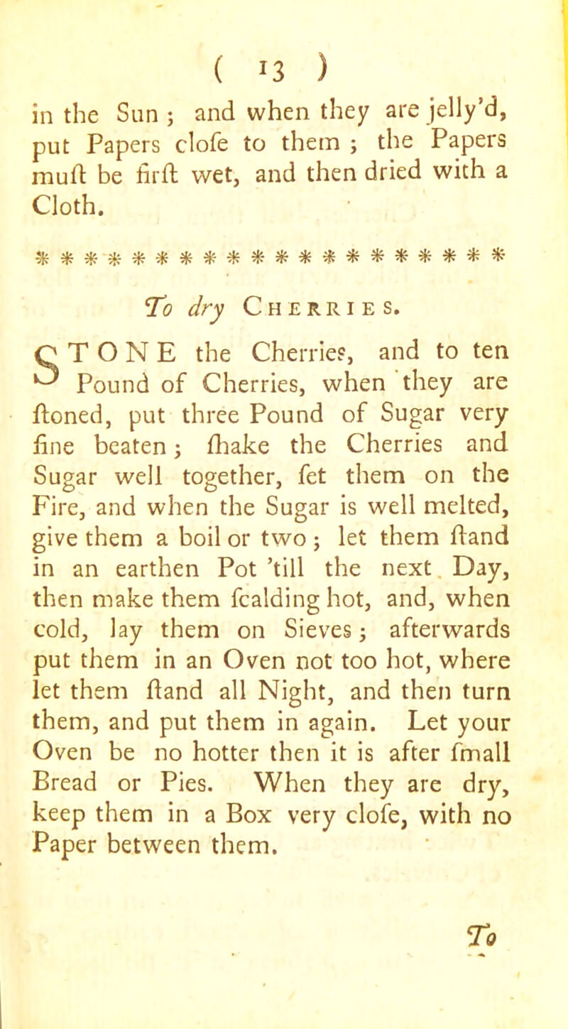 ( 13 ) in the Sun; and when they arejelly’d, put Papers clofe to them ; the Papers mud be firft wet, and then dried with a Cloth. To dry Cherries. STONE the Cherries, and to ten Pound of Cherries, when they are ftoned, put three Pound of Sugar very line beaten; fhake the Cherries and Sugar well together, fet them on the Fire, and when the Sugar is well melted, give them a boil or two ; let them dand in an earthen Pot ’till the next. Day, then make them fcaldinghot, and, when cold, lay them on Sieves; afterwards put them in an Oven not too hot, where let them dand all Night, and then turn them, and put them in again. Let your Oven be no hotter then it is after fmall Bread or Pies. When they are dry, keep them in a Box very clofe, with no Paper between them. To