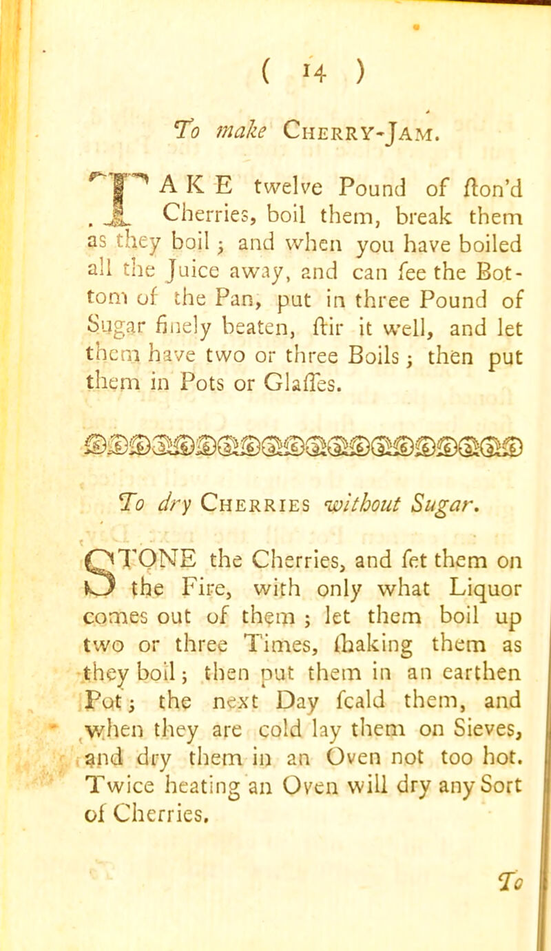 To make Cherry-Jam. ‘^1'^AKE twelve Pound of fton’d . Cherries, boil them, break them as they boil ^ and when you have boiled all the Juice away, and can fee the Bot- tom of the Pan, put in three Pound of Sugar hi]ely beaten, flir it well, and let them have two or three Boils j then put them in Pots or Glaffes. To dry Cherries without Sugar. TONE the Cherries, and fet them on the Fire, with only what Liquor comes out of them ; let them boil up two or three Times, fhaking them as 'they boil; then put them in an earthen Poti the next Day fcald them, and ^\yhen they are cold lay them on Sieves, f^nd dry them in an Oven not too hot. Twice heating an Oven will dry any Sort of Cherries,