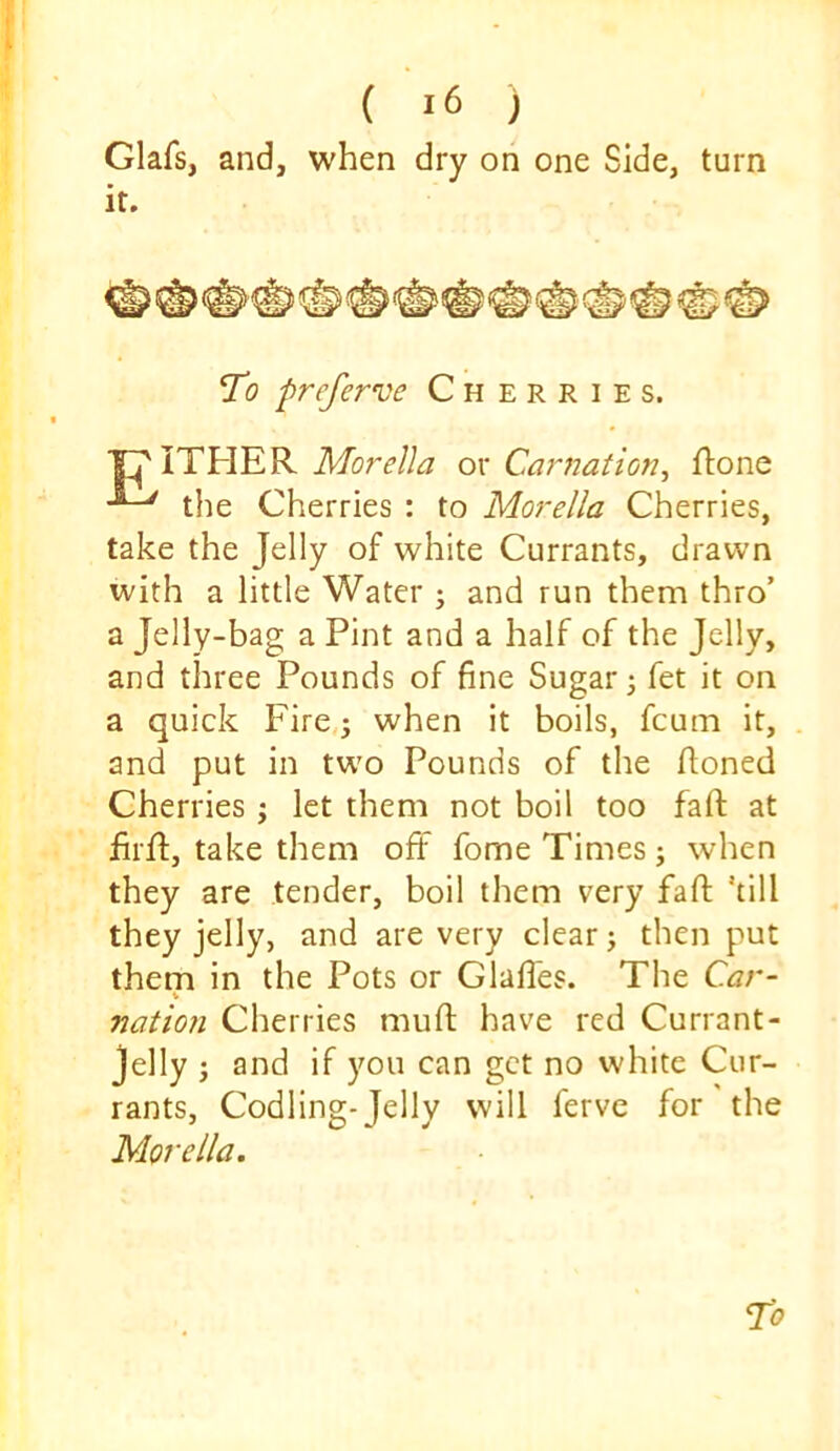 Glafs, and, when dry on one Side, turn it. *To preferve Cherries. ITHER ox Carnation^ Rone the Cherries : to Morelia Cherries, take the Jelly of white Currants, drawn with a little Water ; and run them thro’ a Jelly-bag a Pint and a half of the Jelly, and three Pounds of fine Sugar; fet it on a quick Fire,; when it boils, fcum it, and put in two Pounds of the Roned Cherries ; let them not boil too faR at RrR, take them off fome Times; when they are tender, boil them very faff kill they jelly, and are very clear; then put them in the Pots or Glaffes. The C.ar- nation Cherries muR have red Currant- Jelly ; and if you can get no white Cur- rants, Codling- Telly will ferve for the Morelia.